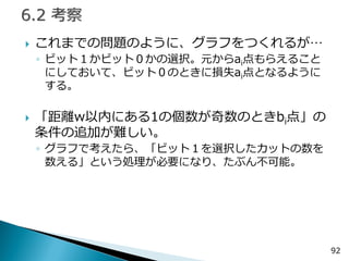 これまでの問題のように、グラフをつくれるが… 
◦ビット１かビット０かの選択。元からai点もらえること にしておいて、ビット０のときに損失ai点となるように する。 
「距離w以内にある1の個数が奇数のときbi点」の 条件の追加が難しい。 
◦グラフで考えたら、「ビット１を選択したカットの数を 数える」という処理が必要になり、たぶん不可能。 
92  