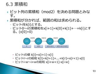ビット列の累積和（mod2）を決める問題とみな す。 
累積和が分かれば、範囲の和は求められる。 
◦ビットiをk[i]とする。 
◦ビット0～iの累積和をx[i+1]=k[0]+k[1]+…+k[i]とす る。(x[0]=0) 
ビットiの値 k[i]=x[i+1]-x[i] 
ビットl～rの総和 k[l]+k[l+1]+...+k[r]=x[r+1]-x[l] 
ビットi-w～i+wの総和 x[i+w+1]-x[i-w] 
93 
x[0] 
x[1] 
x[2] 
x[3] 
+k[0] 
+k[1] 
+k[2] 
0 
k[0] 
k[0]+k[1] 
k[0]+k[1]+k[2]  