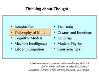 1
Thinking about Thought
• Introduction
• Philosophy of Mind
• Cognitive Models
• Machine Intelligence
• Life and Organization
• Ecology
• The Brain
• Dreams and Emotions
• Language
• Modern Physics
• Consciousness
I just want to start a conversation so that we shall all feel
at home with one another like friends”
(Socrates, 400 BC, while starting Western Philosophy)
 