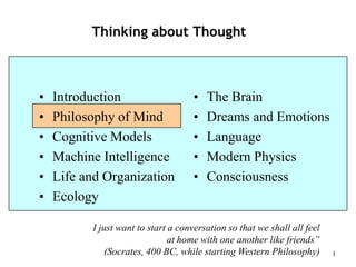 1
Thinking about Thought
• Introduction
• Philosophy of Mind
• Cognitive Models
• Machine Intelligence
• Life and Organization
• Ecology
• The Brain
• Dreams and Emotions
• Language
• Modern Physics
• Consciousness
I just want to start a conversation so that we shall all feel
at home with one another like friends”
(Socrates, 400 BC, while starting Western Philosophy)
 