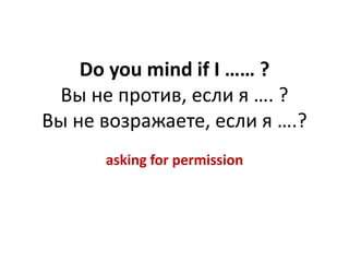 Do you mind if I …… ? 
Вы не против, если я …. ? 
Вы не возражаете, если я ….? 
asking for permission 
 
