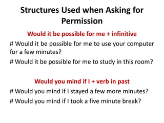 Structures Used when Asking for 
Permission 
Would it be possible for me + infinitive 
# Would it be possible for me to use your computer 
for a few minutes? 
# Would it be possible for me to study in this room? 
Would you mind if I + verb in past 
# Would you mind if I stayed a few more minutes? 
# Would you mind if I took a five minute break? 
 