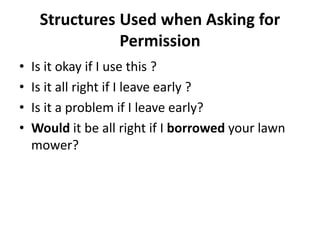 Structures Used when Asking for 
Permission 
• Is it okay if I use this ? 
• Is it all right if I leave early ? 
• Is it a problem if I leave early? 
• Would it be all right if I borrowed your lawn 
mower? 
 