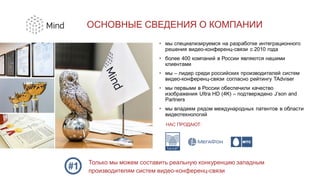 ОСНОВНЫЕ СВЕДЕНИЯ О КОМПАНИИ
НАС ПРОДАЮТ:
Только мы можем составить реальную конкуренцию западным
производителям систем видео-конференц-связи
• мы специализируемся на разработке интеграционного
решения видео-конференц-связи с 2010 года
• более 400 компаний в России являются нашими
клиентами
• мы – лидер среди российских производителей систем
видео-конференц-связи согласно рейтингу TAdviser
• мы первыми в России обеспечили качество
изображения Ultra HD (4K) – подтверждено J’son and
Partners
• мы владеем рядом международных патентов в области
видеотехнологий
 
