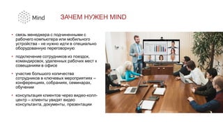 ЗАЧЕМ НУЖЕН MIND
• связь менеджера с подчиненными с
рабочего компьютера или мобильного
устройства - не нужно идти в специально
оборудованную переговорную
• подключение сотрудников из поездок,
командировок, удаленных рабочих мест к
совещаниям в офисе
• участие большого количества
сотрудников в ключевых мероприятиях –
конференциях, собраниях, семинарах,
обучении
• консультация клиентов через видео-колл-
центр – клиенты увидят видео
консультанта, документы, презентации
 