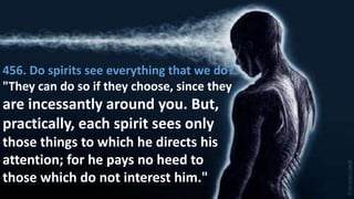 456. Do spirits see everything that we do?
"They can do so if they choose, since they
are incessantly around you. But,
practically, each spirit sees only
those things to which he directs his
attention; for he pays no heed to
those which do not interest him."
 