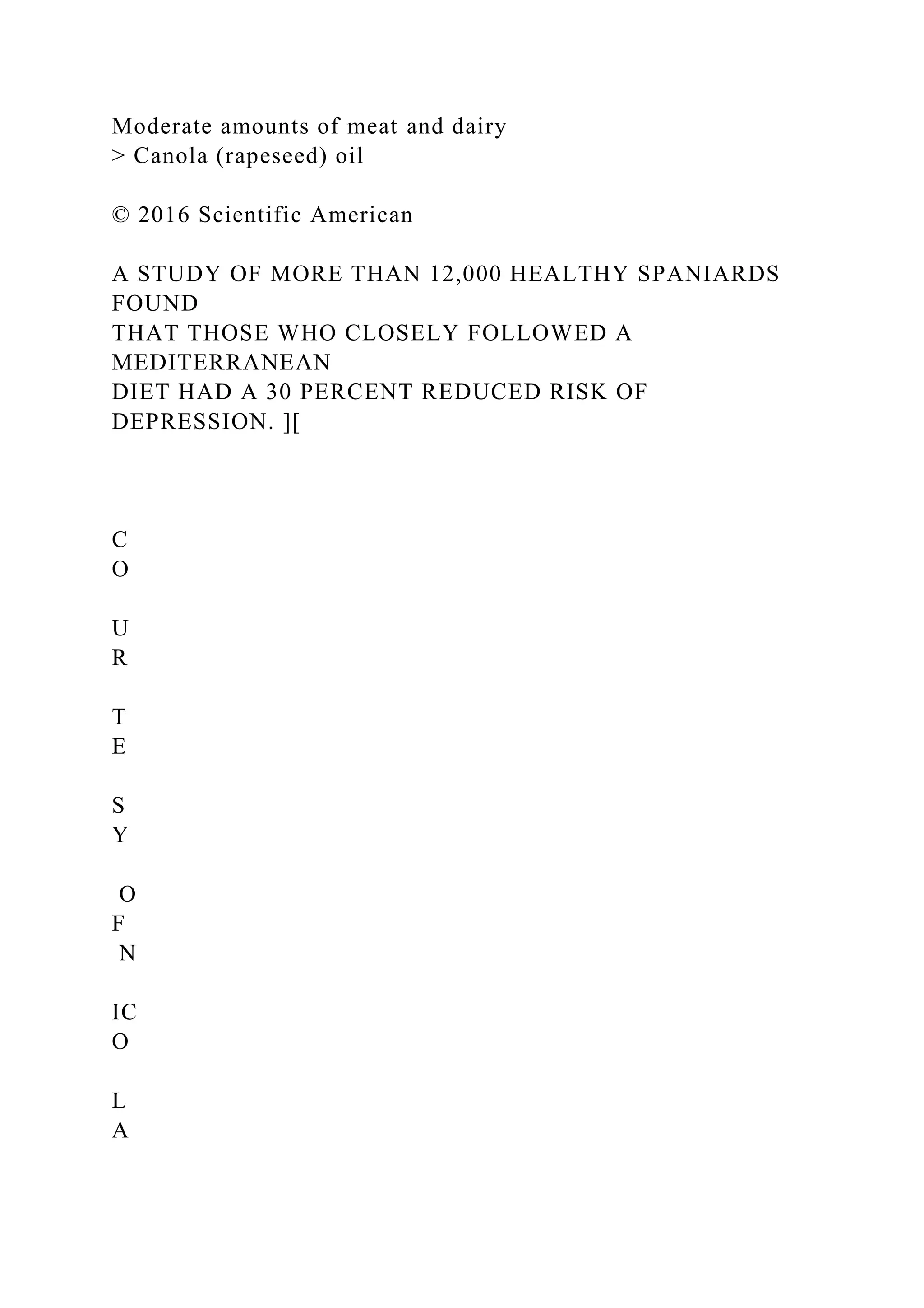 Moderate amounts of meat and dairy
> Canola (rapeseed) oil
© 2016 Scientific American
A STUDY OF MORE THAN 12,000 HEALTHY SPANIARDS
FOUND
THAT THOSE WHO CLOSELY FOLLOWED A
MEDITERRANEAN
DIET HAD A 30 PERCENT REDUCED RISK OF
DEPRESSION. ][
C
O
U
R
T
E
S
Y
O
F
N
IC
O
L
A
 