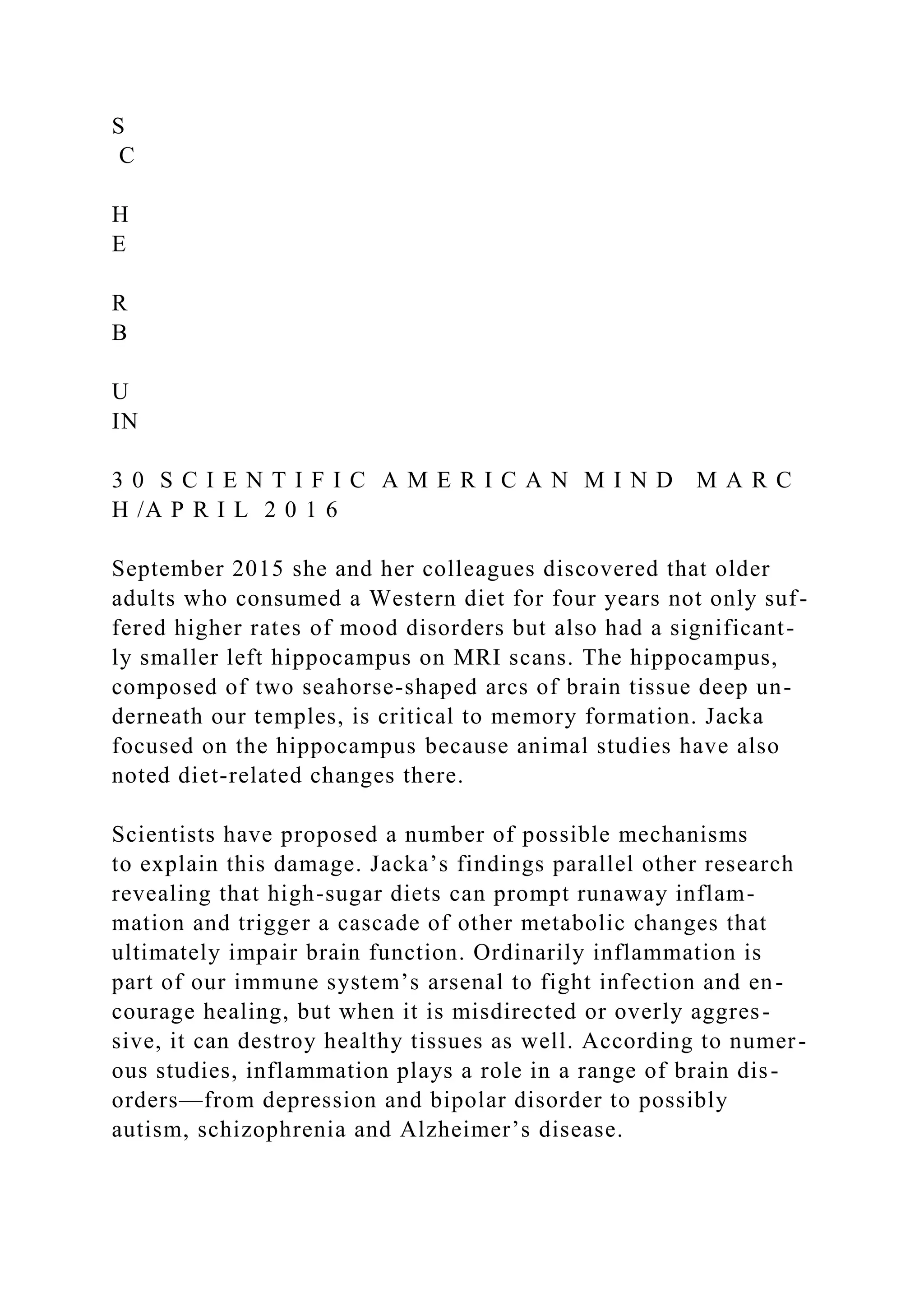 S
C
H
E
R
B
U
IN
3 0 S C I E N T I F I C A M E R I C A N M I N D M A R C
H /A P R I L 2 0 1 6
September 2015 she and her colleagues discovered that older
adults who consumed a Western diet for four years not only suf-
fered higher rates of mood disorders but also had a significant-
ly smaller left hippocampus on MRI scans. The hippocampus,
composed of two seahorse-shaped arcs of brain tissue deep un-
derneath our temples, is critical to memory formation. Jacka
focused on the hippocampus because animal studies have also
noted diet-related changes there.
Scientists have proposed a number of possible mechanisms
to explain this damage. Jacka’s findings parallel other research
revealing that high-sugar diets can prompt runaway inflam-
mation and trigger a cascade of other metabolic changes that
ultimately impair brain function. Ordinarily inflammation is
part of our immune system’s arsenal to fight infection and en-
courage healing, but when it is misdirected or overly aggres-
sive, it can destroy healthy tissues as well. According to numer-
ous studies, inflammation plays a role in a range of brain dis-
orders—from depression and bipolar disorder to possibly
autism, schizophrenia and Alzheimer’s disease.
 