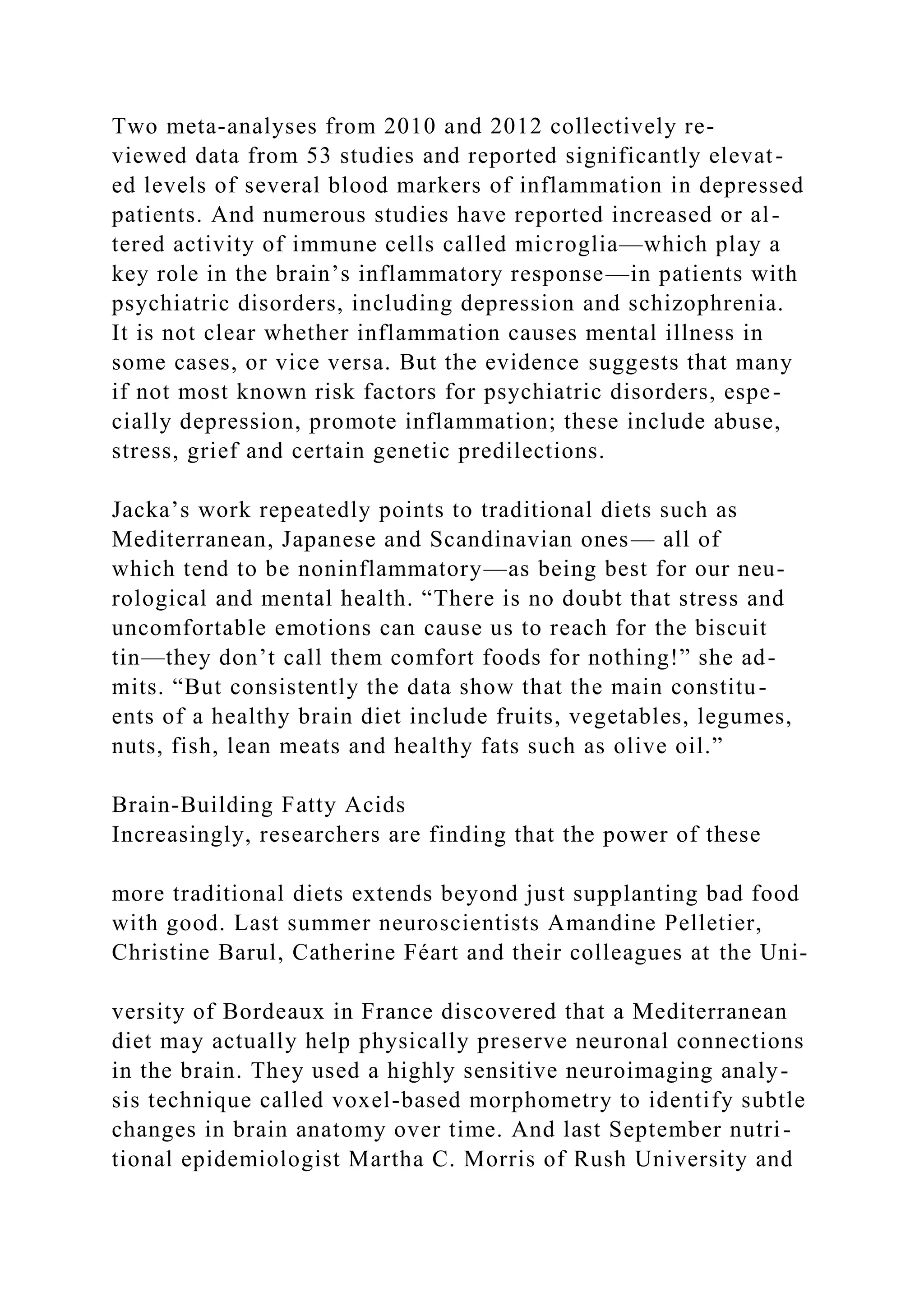 Two meta-analyses from 2010 and 2012 collectively re-
viewed data from 53 studies and reported significantly elevat-
ed levels of several blood markers of inflammation in depressed
patients. And numerous studies have reported increased or al-
tered activity of immune cells called microglia—which play a
key role in the brain’s inflammatory response—in patients with
psychiatric disorders, including depression and schizophrenia.
It is not clear whether inflammation causes mental illness in
some cases, or vice versa. But the evidence suggests that many
if not most known risk factors for psychiatric disorders, espe-
cially depression, promote inflammation; these include abuse,
stress, grief and certain genetic predilections.
Jacka’s work repeatedly points to traditional diets such as
Mediterranean, Japanese and Scandinavian ones— all of
which tend to be noninflammatory—as being best for our neu-
rological and mental health. “There is no doubt that stress and
uncomfortable emotions can cause us to reach for the biscuit
tin—they don’t call them comfort foods for nothing!” she ad-
mits. “But consistently the data show that the main constitu-
ents of a healthy brain diet include fruits, vegetables, legumes,
nuts, fish, lean meats and healthy fats such as olive oil.”
Brain-Building Fatty Acids
Increasingly, researchers are finding that the power of these
more traditional diets extends beyond just supplanting bad food
with good. Last summer neuroscientists Amandine Pelletier,
Christine Barul, Catherine Féart and their colleagues at the Uni-
versity of Bordeaux in France discovered that a Mediterranean
diet may actually help physically preserve neuronal connections
in the brain. They used a highly sensitive neuroimaging analy-
sis technique called voxel-based morphometry to identify subtle
changes in brain anatomy over time. And last September nutri-
tional epidemiologist Martha C. Morris of Rush University and
 