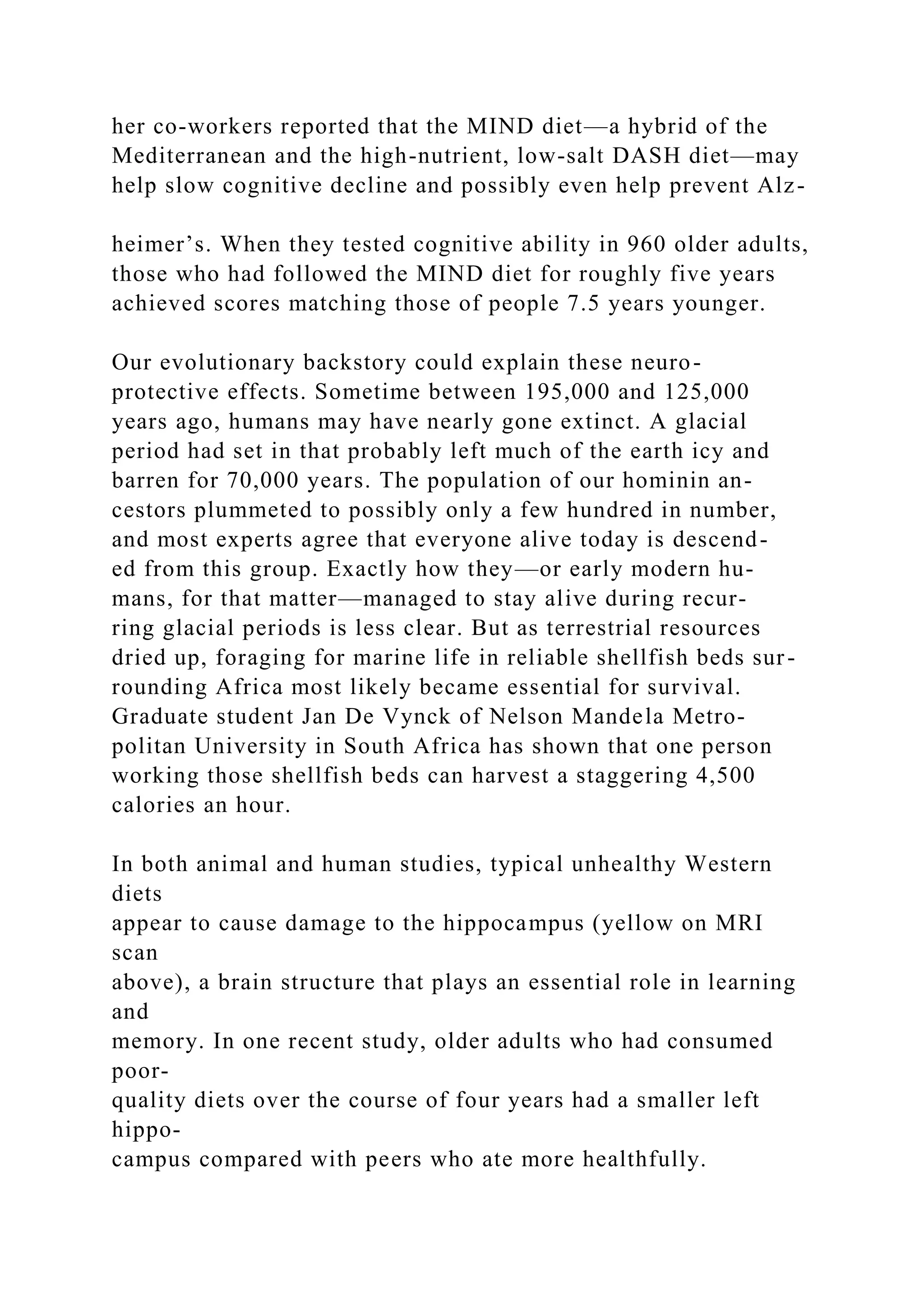 her co-workers reported that the MIND diet—a hybrid of the
Mediterranean and the high-nutrient, low-salt DASH diet—may
help slow cognitive decline and possibly even help prevent Alz-
heimer’s. When they tested cognitive ability in 960 older adults,
those who had followed the MIND diet for roughly five years
achieved scores matching those of people 7.5 years younger.
Our evolutionary backstory could explain these neuro-
protective effects. Sometime between 195,000 and 125,000
years ago, humans may have nearly gone extinct. A glacial
period had set in that probably left much of the earth icy and
barren for 70,000 years. The population of our hominin an-
cestors plummeted to possibly only a few hundred in number,
and most experts agree that everyone alive today is descend-
ed from this group. Exactly how they—or early modern hu-
mans, for that matter—managed to stay alive during recur-
ring glacial periods is less clear. But as terrestrial resources
dried up, foraging for marine life in reliable shellfish beds sur-
rounding Africa most likely became essential for survival.
Graduate student Jan De Vynck of Nelson Mandela Metro-
politan University in South Africa has shown that one person
working those shellfish beds can harvest a staggering 4,500
calories an hour.
In both animal and human studies, typical unhealthy Western
diets
appear to cause damage to the hippocampus (yellow on MRI
scan
above), a brain structure that plays an essential role in learning
and
memory. In one recent study, older adults who had consumed
poor-
quality diets over the course of four years had a smaller left
hippo-
campus compared with peers who ate more healthfully.
 