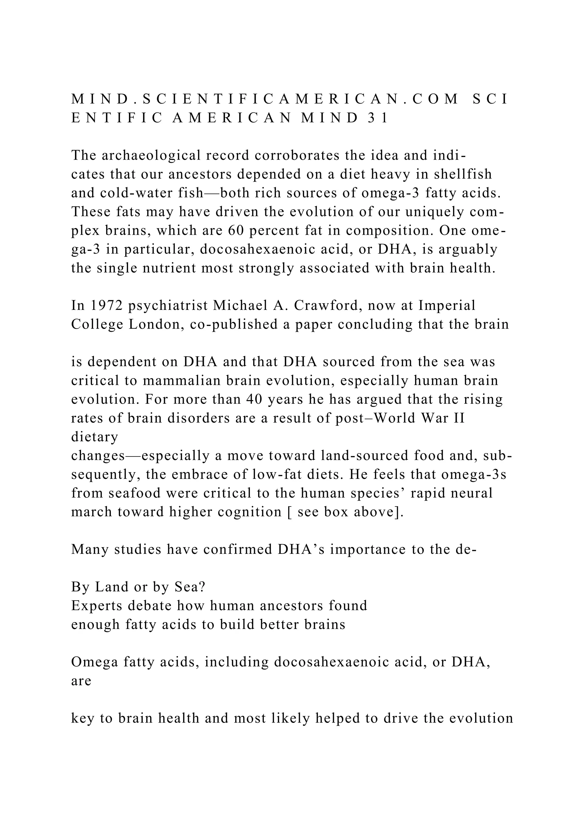 M I N D . S C I E N T I F I C A M E R I C A N . C O M S C I
E N T I F I C A M E R I C A N M I N D 3 1
The archaeological record corroborates the idea and indi-
cates that our ancestors depended on a diet heavy in shellfish
and cold-water fish—both rich sources of omega-3 fatty acids.
These fats may have driven the evolution of our uniquely com-
plex brains, which are 60 percent fat in composition. One ome-
ga-3 in particular, docosahexaenoic acid, or DHA, is arguably
the single nutrient most strongly associated with brain health.
In 1972 psychiatrist Michael A. Crawford, now at Imperial
College London, co-published a paper concluding that the brain
is dependent on DHA and that DHA sourced from the sea was
critical to mammalian brain evolution, especially human brain
evolution. For more than 40 years he has argued that the rising
rates of brain disorders are a result of post–World War II
dietary
changes—especially a move toward land-sourced food and, sub-
sequently, the embrace of low-fat diets. He feels that omega-3s
from seafood were critical to the human species’ rapid neural
march toward higher cognition [ see box above].
Many studies have confirmed DHA’s importance to the de-
By Land or by Sea?
Experts debate how human ancestors found
enough fatty acids to build better brains
Omega fatty acids, including docosahexaenoic acid, or DHA,
are
key to brain health and most likely helped to drive the evolution
 