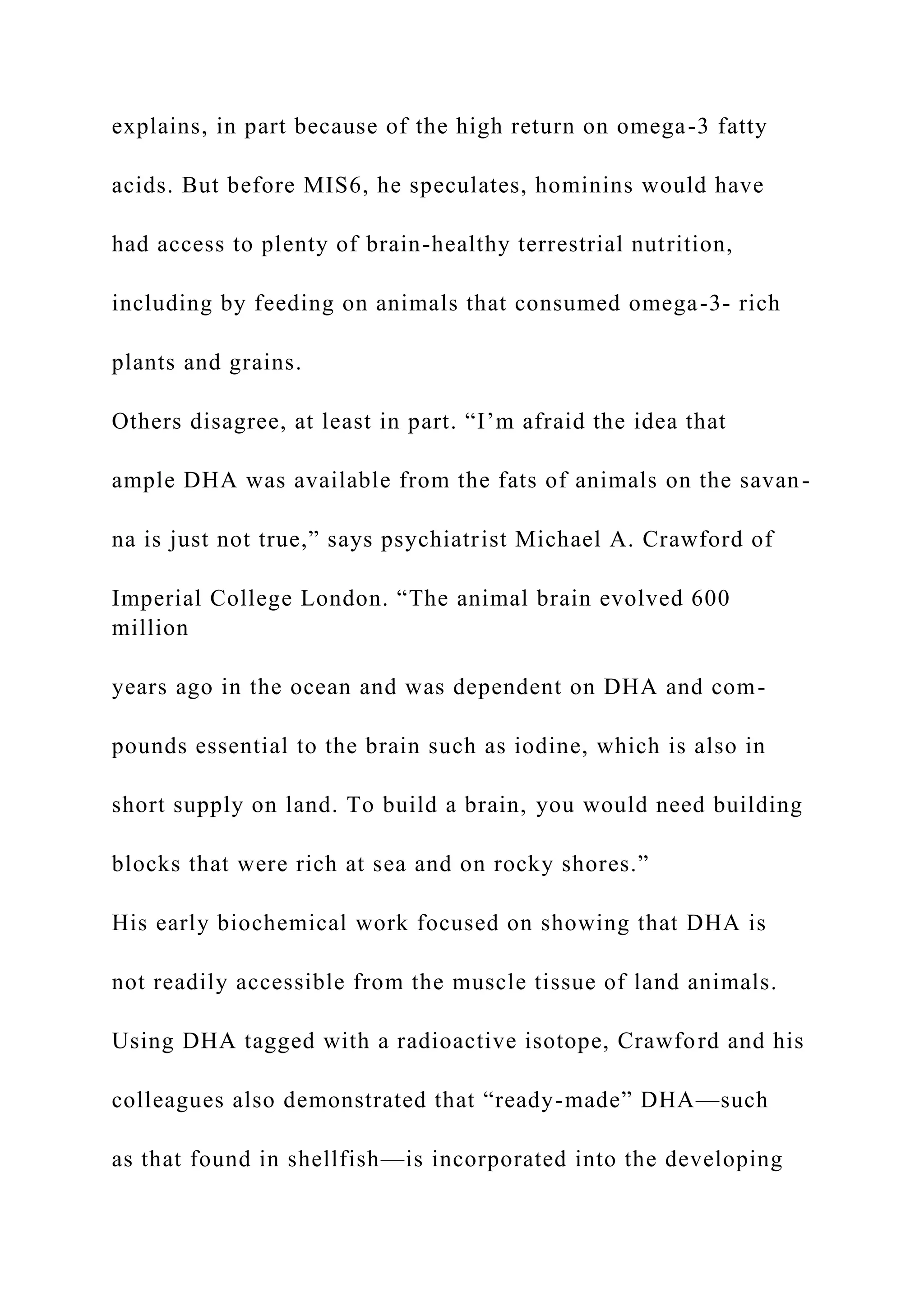 explains, in part because of the high return on omega-3 fatty
acids. But before MIS6, he speculates, hominins would have
had access to plenty of brain-healthy terrestrial nutrition,
including by feeding on animals that consumed omega-3- rich
plants and grains.
Others disagree, at least in part. “I’m afraid the idea that
ample DHA was available from the fats of animals on the savan-
na is just not true,” says psychiatrist Michael A. Crawford of
Imperial College London. “The animal brain evolved 600
million
years ago in the ocean and was dependent on DHA and com-
pounds essential to the brain such as iodine, which is also in
short supply on land. To build a brain, you would need building
blocks that were rich at sea and on rocky shores.”
His early biochemical work focused on showing that DHA is
not readily accessible from the muscle tissue of land animals.
Using DHA tagged with a radioactive isotope, Crawford and his
colleagues also demonstrated that “ready-made” DHA—such
as that found in shellfish—is incorporated into the developing
 