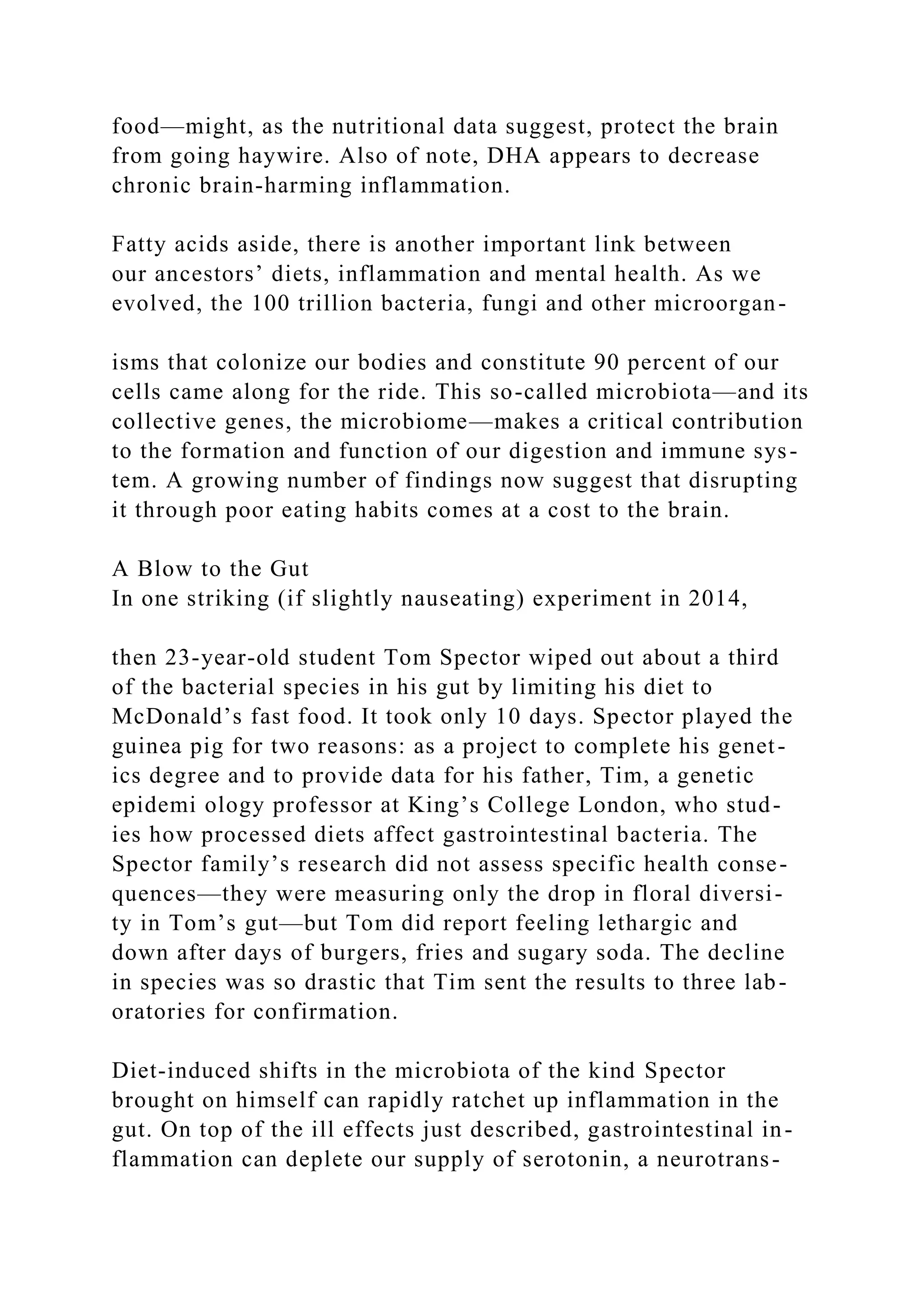 food—might, as the nutritional data suggest, protect the brain
from going haywire. Also of note, DHA appears to decrease
chronic brain-harming inflammation.
Fatty acids aside, there is another important link between
our ancestors’ diets, inflammation and mental health. As we
evolved, the 100 trillion bacteria, fungi and other microorgan-
isms that colonize our bodies and constitute 90 percent of our
cells came along for the ride. This so-called microbiota—and its
collective genes, the microbiome—makes a critical contribution
to the formation and function of our digestion and immune sys-
tem. A growing number of findings now suggest that disrupting
it through poor eating habits comes at a cost to the brain.
A Blow to the Gut
In one striking (if slightly nauseating) experiment in 2014,
then 23-year-old student Tom Spector wiped out about a third
of the bacterial species in his gut by limiting his diet to
McDonald’s fast food. It took only 10 days. Spector played the
guinea pig for two reasons: as a project to complete his genet-
ics degree and to provide data for his father, Tim, a genetic
epidemi ology professor at King’s College London, who stud-
ies how processed diets affect gastrointestinal bacteria. The
Spector family’s research did not assess specific health conse-
quences—they were measuring only the drop in floral diversi-
ty in Tom’s gut—but Tom did report feeling lethargic and
down after days of burgers, fries and sugary soda. The decline
in species was so drastic that Tim sent the results to three lab-
oratories for confirmation.
Diet-induced shifts in the microbiota of the kind Spector
brought on himself can rapidly ratchet up inflammation in the
gut. On top of the ill effects just described, gastrointestinal in-
flammation can deplete our supply of serotonin, a neurotrans-
 