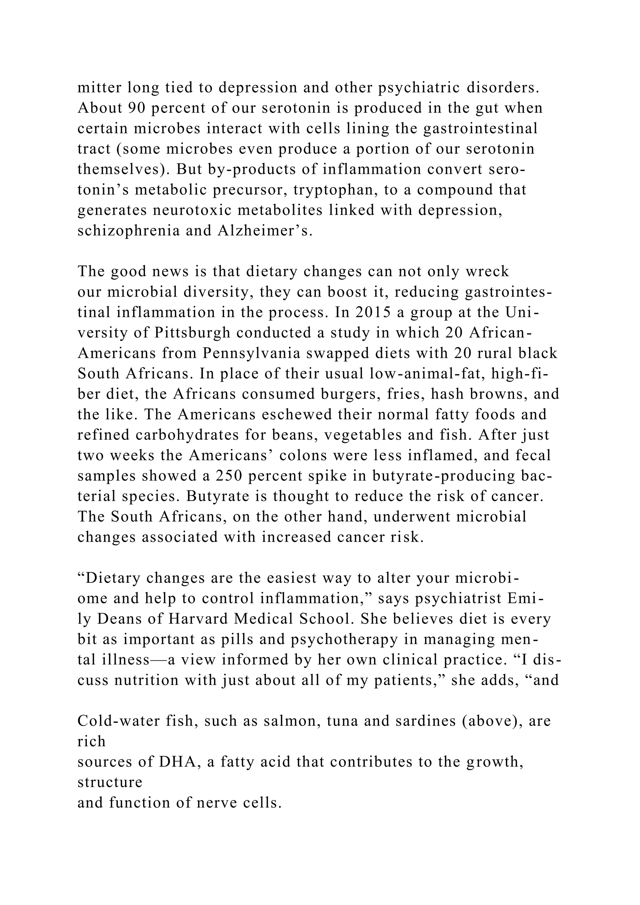 mitter long tied to depression and other psychiatric disorders.
About 90 percent of our serotonin is produced in the gut when
certain microbes interact with cells lining the gastrointestinal
tract (some microbes even produce a portion of our serotonin
themselves). But by-products of inflammation convert sero-
tonin’s metabolic precursor, tryptophan, to a compound that
generates neurotoxic metabolites linked with depression,
schizophrenia and Alzheimer’s.
The good news is that dietary changes can not only wreck
our microbial diversity, they can boost it, reducing gastrointes-
tinal inflammation in the process. In 2015 a group at the Uni-
versity of Pittsburgh conducted a study in which 20 African-
Americans from Pennsylvania swapped diets with 20 rural black
South Africans. In place of their usual low-animal-fat, high-fi-
ber diet, the Africans consumed burgers, fries, hash browns, and
the like. The Americans eschewed their normal fatty foods and
refined carbohydrates for beans, vegetables and fish. After just
two weeks the Americans’ colons were less inflamed, and fecal
samples showed a 250 percent spike in butyrate-producing bac-
terial species. Butyrate is thought to reduce the risk of cancer.
The South Africans, on the other hand, underwent microbial
changes associated with increased cancer risk.
“Dietary changes are the easiest way to alter your microbi-
ome and help to control inflammation,” says psychiatrist Emi-
ly Deans of Harvard Medical School. She believes diet is every
bit as important as pills and psychotherapy in managing men-
tal illness—a view informed by her own clinical practice. “I dis-
cuss nutrition with just about all of my patients,” she adds, “and
Cold-water fish, such as salmon, tuna and sardines (above), are
rich
sources of DHA, a fatty acid that contributes to the growth,
structure
and function of nerve cells.
 