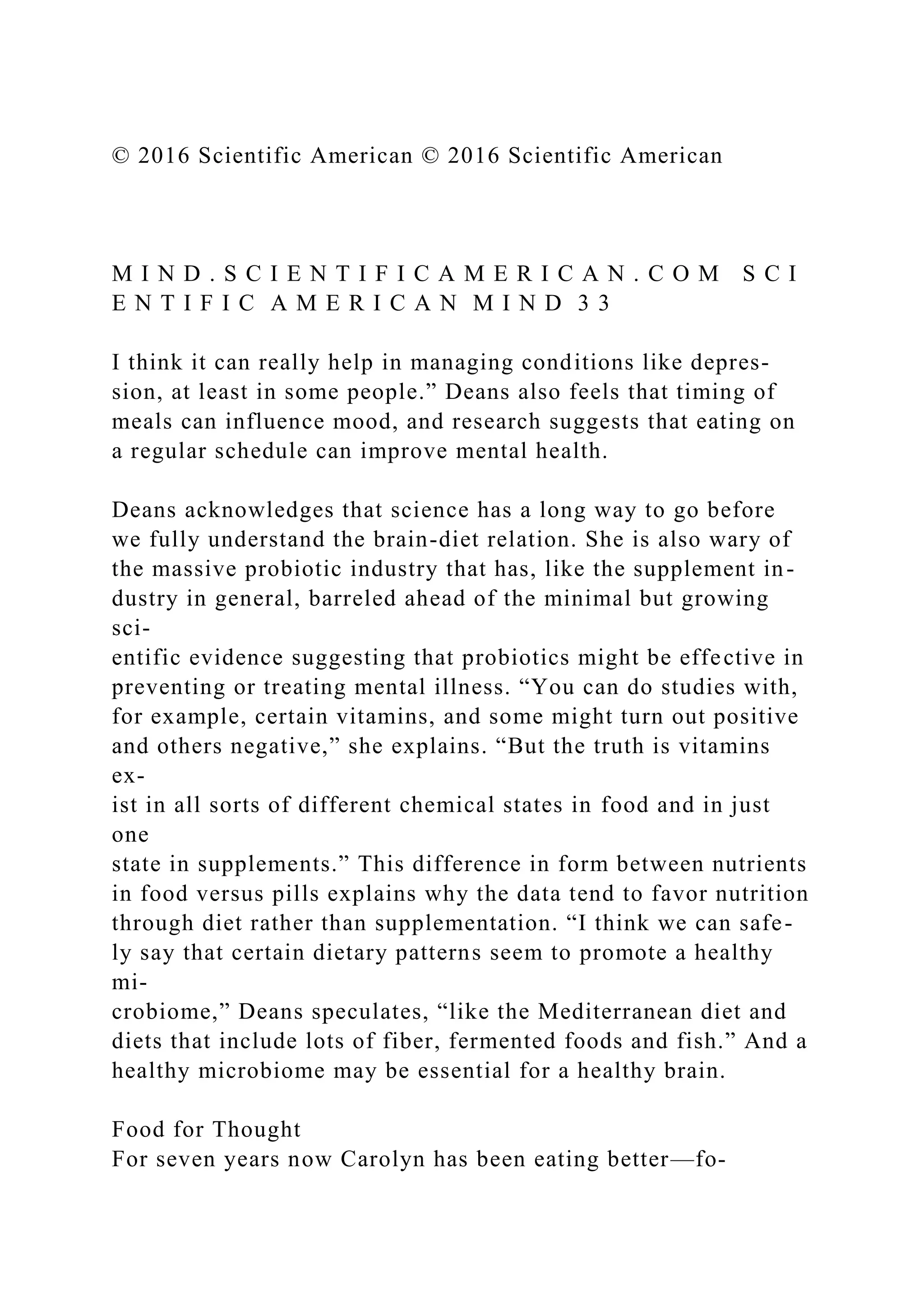 © 2016 Scientific American © 2016 Scientific American
M I N D . S C I E N T I F I C A M E R I C A N . C O M S C I
E N T I F I C A M E R I C A N M I N D 3 3
I think it can really help in managing conditions like depres-
sion, at least in some people.” Deans also feels that timing of
meals can influence mood, and research suggests that eating on
a regular schedule can improve mental health.
Deans acknowledges that science has a long way to go before
we fully understand the brain-diet relation. She is also wary of
the massive probiotic industry that has, like the supplement in-
dustry in general, barreled ahead of the minimal but growing
sci-
entific evidence suggesting that probiotics might be effective in
preventing or treating mental illness. “You can do studies with,
for example, certain vitamins, and some might turn out positive
and others negative,” she explains. “But the truth is vitamins
ex-
ist in all sorts of different chemical states in food and in just
one
state in supplements.” This difference in form between nutrients
in food versus pills explains why the data tend to favor nutrition
through diet rather than supplementation. “I think we can safe-
ly say that certain dietary patterns seem to promote a healthy
mi-
crobiome,” Deans speculates, “like the Mediterranean diet and
diets that include lots of fiber, fermented foods and fish.” And a
healthy microbiome may be essential for a healthy brain.
Food for Thought
For seven years now Carolyn has been eating better—fo-
 