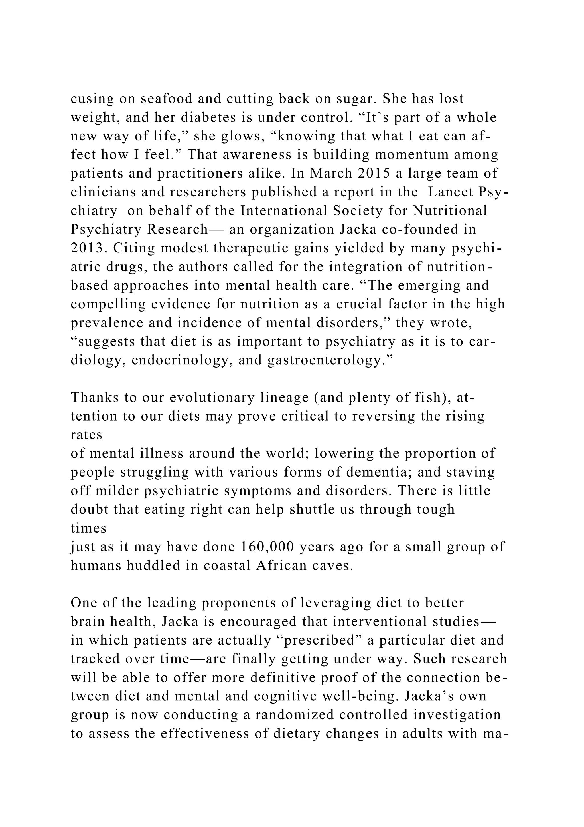 cusing on seafood and cutting back on sugar. She has lost
weight, and her diabetes is under control. “It’s part of a whole
new way of life,” she glows, “knowing that what I eat can af-
fect how I feel.” That awareness is building momentum among
patients and practitioners alike. In March 2015 a large team of
clinicians and researchers published a report in the Lancet Psy-
chiatry on behalf of the International Society for Nutritional
Psychiatry Research— an organization Jacka co-founded in
2013. Citing modest therapeutic gains yielded by many psychi-
atric drugs, the authors called for the integration of nutrition-
based approaches into mental health care. “The emerging and
compelling evidence for nutrition as a crucial factor in the high
prevalence and incidence of mental disorders,” they wrote,
“suggests that diet is as important to psychiatry as it is to car-
diology, endocrinology, and gastroenterology.”
Thanks to our evolutionary lineage (and plenty of fish), at-
tention to our diets may prove critical to reversing the rising
rates
of mental illness around the world; lowering the proportion of
people struggling with various forms of dementia; and staving
off milder psychiatric symptoms and disorders. There is little
doubt that eating right can help shuttle us through tough
times—
just as it may have done 160,000 years ago for a small group of
humans huddled in coastal African caves.
One of the leading proponents of leveraging diet to better
brain health, Jacka is encouraged that interventional studies—
in which patients are actually “prescribed” a particular diet and
tracked over time—are finally getting under way. Such research
will be able to offer more definitive proof of the connection be-
tween diet and mental and cognitive well-being. Jacka’s own
group is now conducting a randomized controlled investigation
to assess the effectiveness of dietary changes in adults with ma-
 