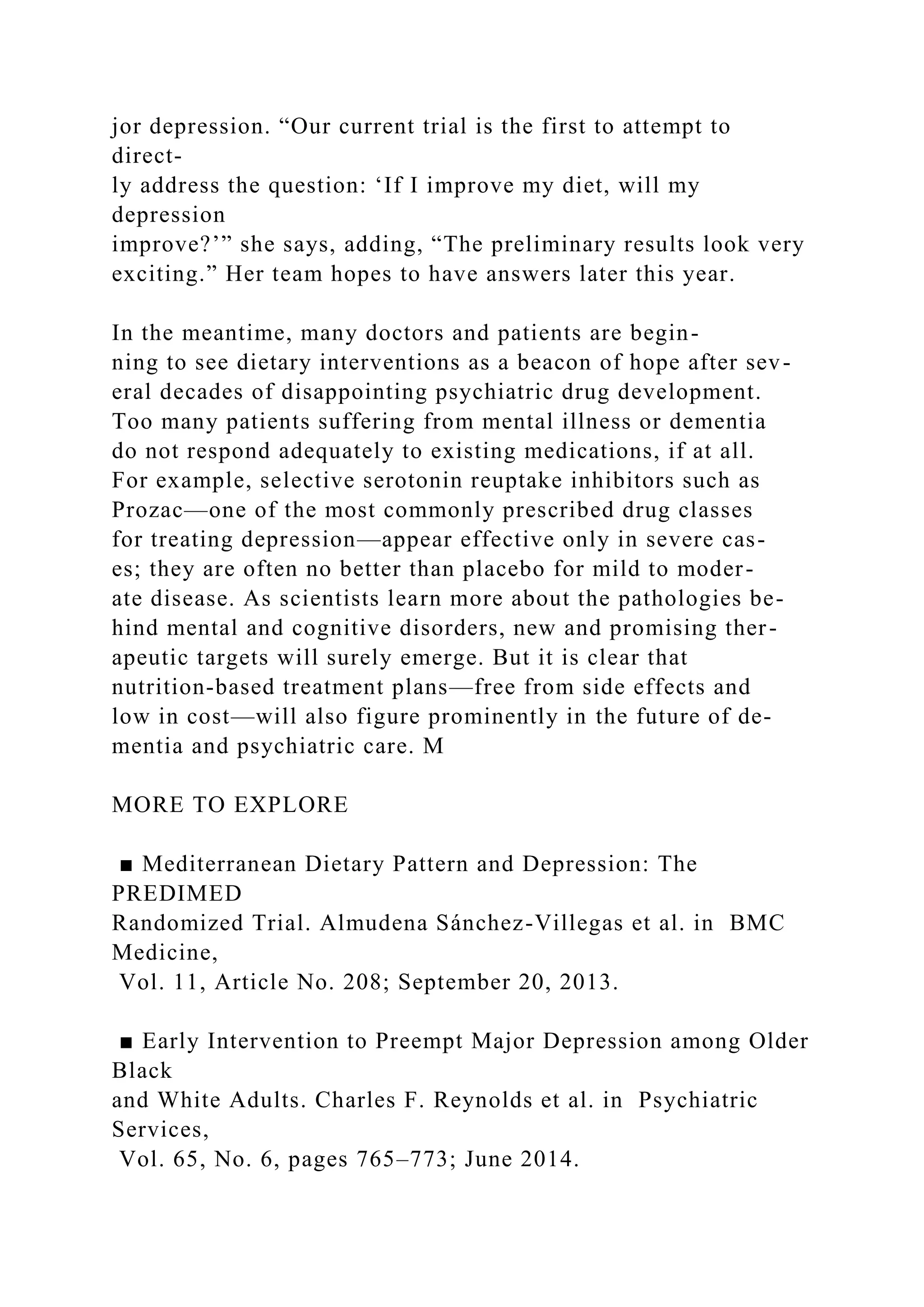 jor depression. “Our current trial is the first to attempt to
direct-
ly address the question: ‘If I improve my diet, will my
depression
improve?’” she says, adding, “The preliminary results look very
exciting.” Her team hopes to have answers later this year.
In the meantime, many doctors and patients are begin-
ning to see dietary interventions as a beacon of hope after sev-
eral decades of disappointing psychiatric drug development.
Too many patients suffering from mental illness or dementia
do not respond adequately to existing medications, if at all.
For example, selective serotonin reuptake inhibitors such as
Prozac—one of the most commonly prescribed drug classes
for treating depression—appear effective only in severe cas-
es; they are often no better than placebo for mild to moder-
ate disease. As scientists learn more about the pathologies be-
hind mental and cognitive disorders, new and promising ther-
apeutic targets will surely emerge. But it is clear that
nutrition-based treatment plans—free from side effects and
low in cost—will also figure prominently in the future of de-
mentia and psychiatric care. M
MORE TO EXPLORE
■ Mediterranean Dietary Pattern and Depression: The
PREDIMED
Randomized Trial. Almudena Sánchez-Villegas et al. in BMC
Medicine,
Vol. 11, Article No. 208; September 20, 2013.
■ Early Intervention to Preempt Major Depression among Older
Black
and White Adults. Charles F. Reynolds et al. in Psychiatric
Services,
Vol. 65, No. 6, pages 765–773; June 2014.
 