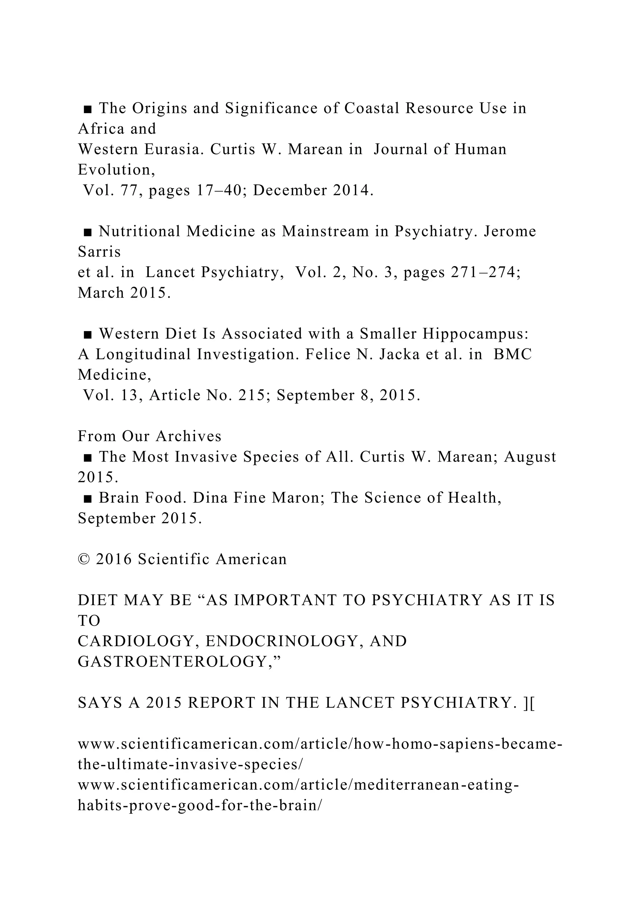 ■ The Origins and Significance of Coastal Resource Use in
Africa and
Western Eurasia. Curtis W. Marean in Journal of Human
Evolution,
Vol. 77, pages 17–40; December 2014.
■ Nutritional Medicine as Mainstream in Psychiatry. Jerome
Sarris
et al. in Lancet Psychiatry, Vol. 2, No. 3, pages 271–274;
March 2015.
■ Western Diet Is Associated with a Smaller Hippocampus:
A Longitudinal Investigation. Felice N. Jacka et al. in BMC
Medicine,
Vol. 13, Article No. 215; September 8, 2015.
From Our Archives
■ The Most Invasive Species of All. Curtis W. Marean; August
2015.
■ Brain Food. Dina Fine Maron; The Science of Health,
September 2015.
© 2016 Scientific American
DIET MAY BE “AS IMPORTANT TO PSYCHIATRY AS IT IS
TO
CARDIOLOGY, ENDOCRINOLOGY, AND
GASTROENTEROLOGY,”
SAYS A 2015 REPORT IN THE LANCET PSYCHIATRY. ][
www.scientificamerican.com/article/how-homo-sapiens-became-
the-ultimate-invasive-species/
www.scientificamerican.com/article/mediterranean-eating-
habits-prove-good-for-the-brain/
 