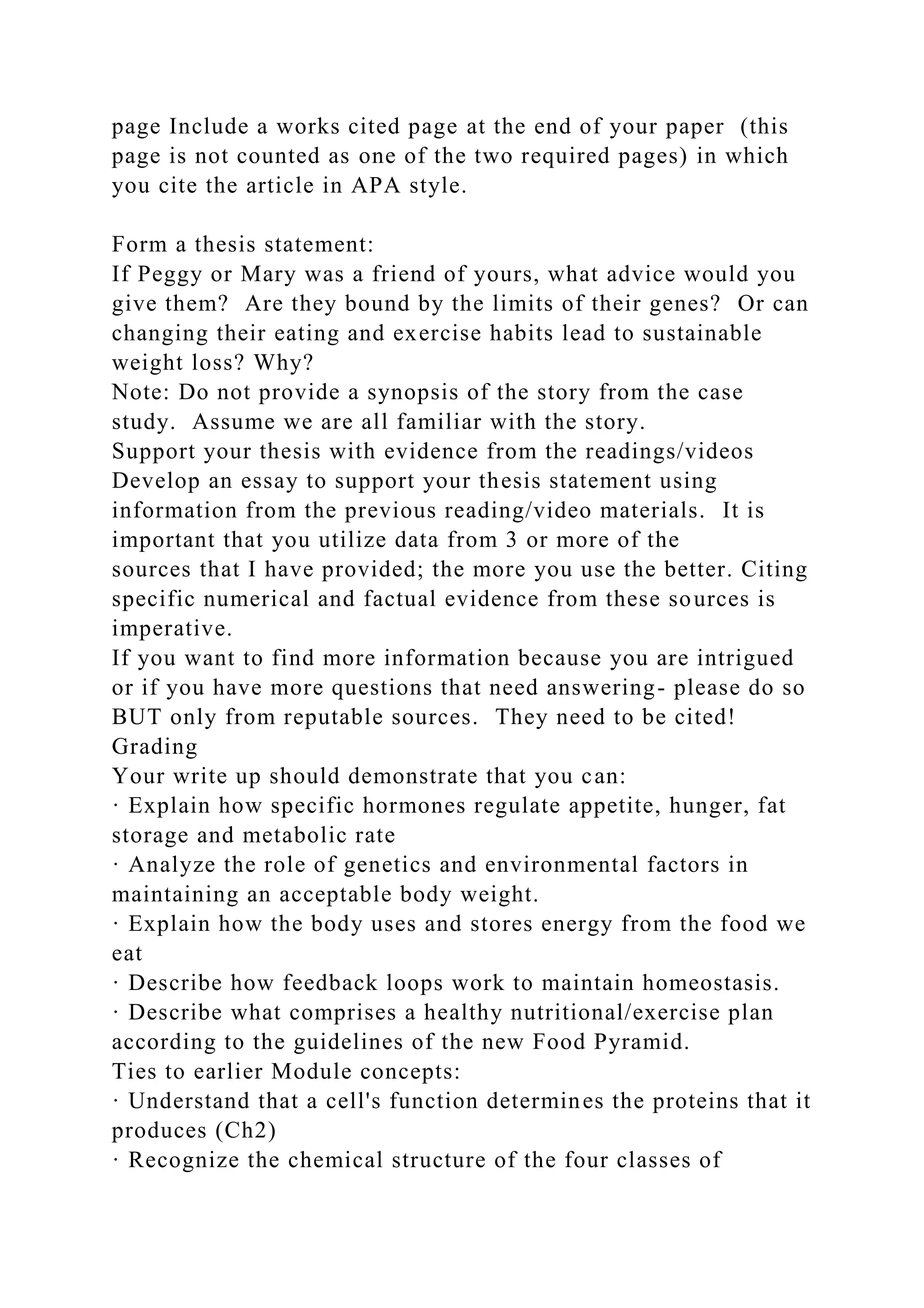 page Include a works cited page at the end of your paper (this
page is not counted as one of the two required pages) in which
you cite the article in APA style.
Form a thesis statement:
If Peggy or Mary was a friend of yours, what advice would you
give them? Are they bound by the limits of their genes? Or can
changing their eating and exercise habits lead to sustainable
weight loss? Why?
Note: Do not provide a synopsis of the story from the case
study. Assume we are all familiar with the story.
Support your thesis with evidence from the readings/videos
Develop an essay to support your thesis statement using
information from the previous reading/video materials. It is
important that you utilize data from 3 or more of the
sources that I have provided; the more you use the better. Citing
specific numerical and factual evidence from these sources is
imperative.
If you want to find more information because you are intrigued
or if you have more questions that need answering- please do so
BUT only from reputable sources. They need to be cited!
Grading
Your write up should demonstrate that you can:
· Explain how specific hormones regulate appetite, hunger, fat
storage and metabolic rate
· Analyze the role of genetics and environmental factors in
maintaining an acceptable body weight.
· Explain how the body uses and stores energy from the food we
eat
· Describe how feedback loops work to maintain homeostasis.
· Describe what comprises a healthy nutritional/exercise plan
according to the guidelines of the new Food Pyramid.
Ties to earlier Module concepts:
· Understand that a cell's function determines the proteins that it
produces (Ch2)
· Recognize the chemical structure of the four classes of
 