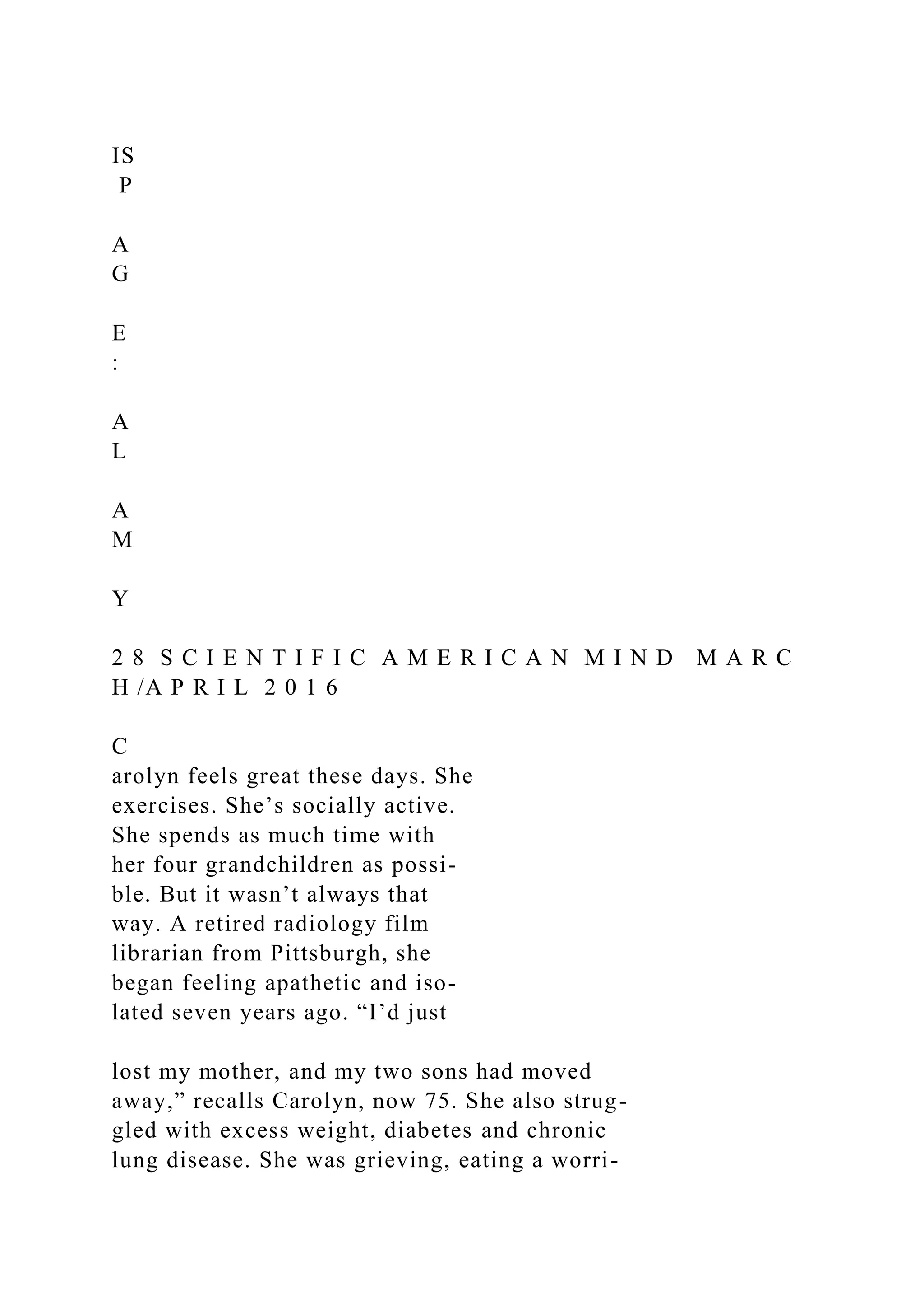 IS
P
A
G
E
:
A
L
A
M
Y
2 8 S C I E N T I F I C A M E R I C A N M I N D M A R C
H /A P R I L 2 0 1 6
C
arolyn feels great these days. She
exercises. She’s socially active.
She spends as much time with
her four grandchildren as possi-
ble. But it wasn’t always that
way. A retired radiology film
librarian from Pittsburgh, she
began feeling apathetic and iso-
lated seven years ago. “I’d just
lost my mother, and my two sons had moved
away,” recalls Carolyn, now 75. She also strug-
gled with excess weight, diabetes and chronic
lung disease. She was grieving, eating a worri-
 