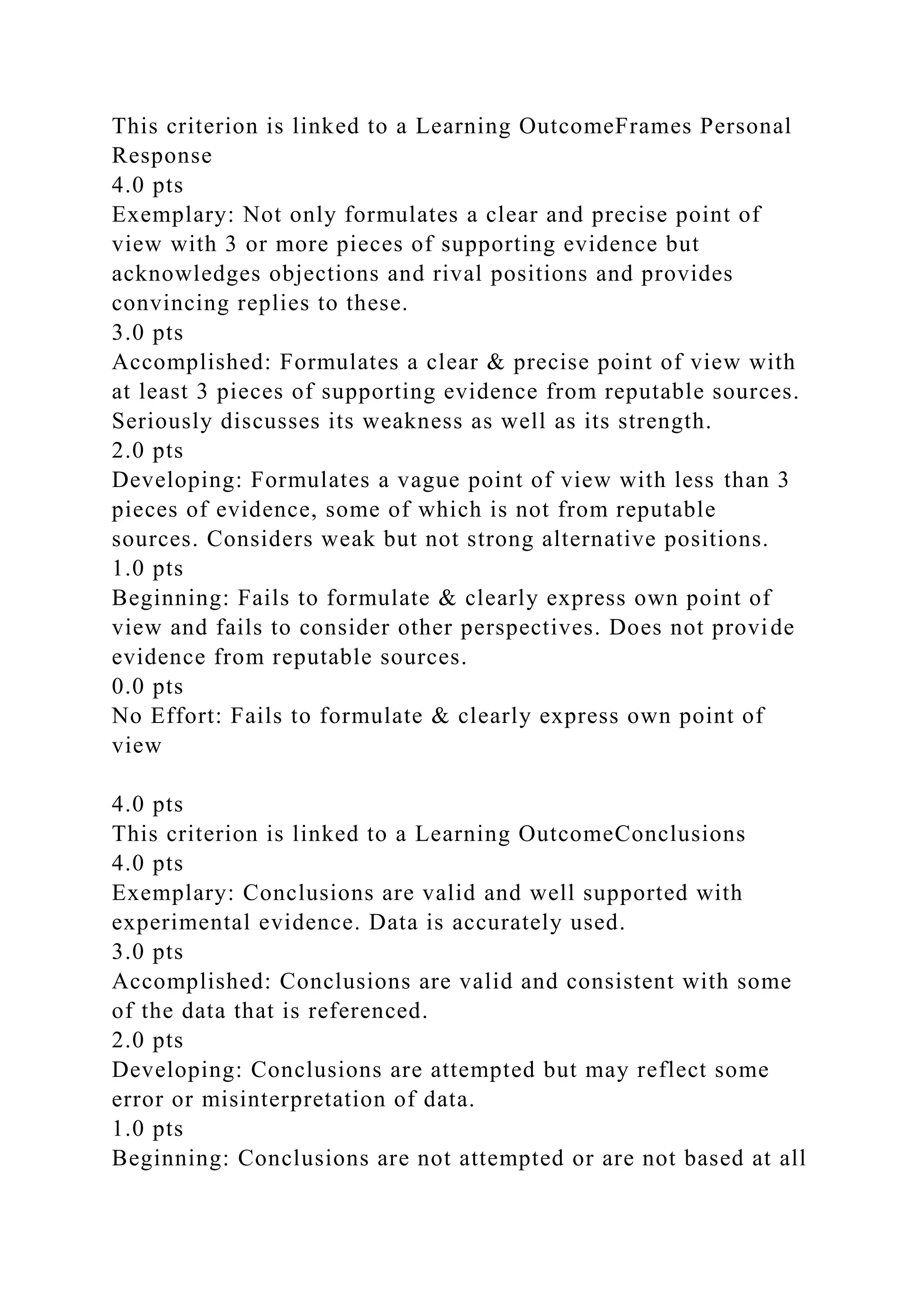 This criterion is linked to a Learning OutcomeFrames Personal
Response
4.0 pts
Exemplary: Not only formulates a clear and precise point of
view with 3 or more pieces of supporting evidence but
acknowledges objections and rival positions and provides
convincing replies to these.
3.0 pts
Accomplished: Formulates a clear & precise point of view with
at least 3 pieces of supporting evidence from reputable sources.
Seriously discusses its weakness as well as its strength.
2.0 pts
Developing: Formulates a vague point of view with less than 3
pieces of evidence, some of which is not from reputable
sources. Considers weak but not strong alternative positions.
1.0 pts
Beginning: Fails to formulate & clearly express own point of
view and fails to consider other perspectives. Does not provide
evidence from reputable sources.
0.0 pts
No Effort: Fails to formulate & clearly express own point of
view
4.0 pts
This criterion is linked to a Learning OutcomeConclusions
4.0 pts
Exemplary: Conclusions are valid and well supported with
experimental evidence. Data is accurately used.
3.0 pts
Accomplished: Conclusions are valid and consistent with some
of the data that is referenced.
2.0 pts
Developing: Conclusions are attempted but may reflect some
error or misinterpretation of data.
1.0 pts
Beginning: Conclusions are not attempted or are not based at all
 