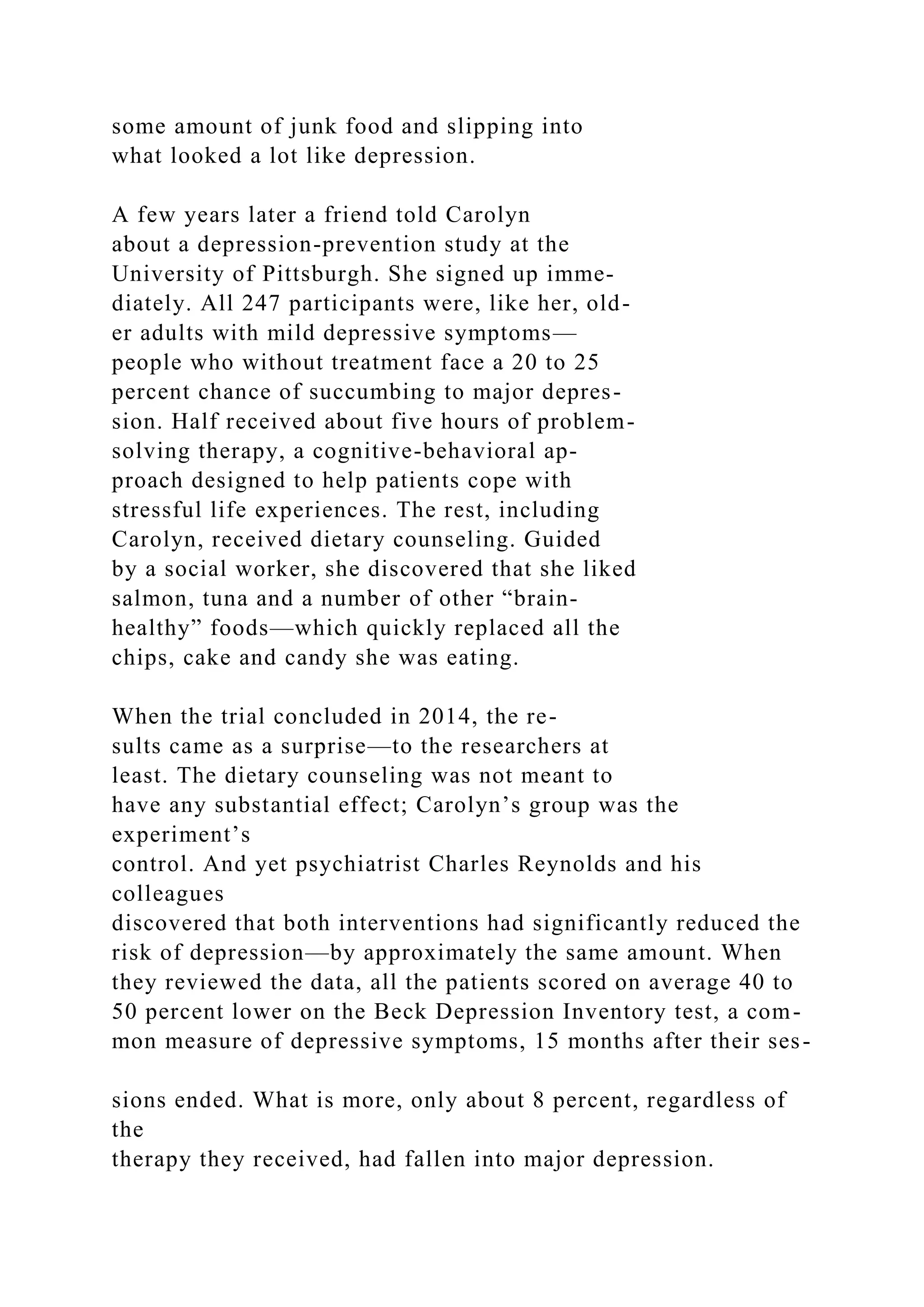 some amount of junk food and slipping into
what looked a lot like depression.
A few years later a friend told Carolyn
about a depression-prevention study at the
University of Pittsburgh. She signed up imme-
diately. All 247 participants were, like her, old-
er adults with mild depressive symptoms—
people who without treatment face a 20 to 25
percent chance of succumbing to major depres-
sion. Half received about five hours of problem-
solving therapy, a cognitive-behavioral ap-
proach designed to help patients cope with
stressful life experiences. The rest, including
Carolyn, received dietary counseling. Guided
by a social worker, she discovered that she liked
salmon, tuna and a number of other “brain-
healthy” foods—which quickly replaced all the
chips, cake and candy she was eating.
When the trial concluded in 2014, the re-
sults came as a surprise—to the researchers at
least. The dietary counseling was not meant to
have any substantial effect; Carolyn’s group was the
experiment’s
control. And yet psychiatrist Charles Reynolds and his
colleagues
discovered that both interventions had significantly reduced the
risk of depression—by approximately the same amount. When
they reviewed the data, all the patients scored on average 40 to
50 percent lower on the Beck Depression Inventory test, a com-
mon measure of depressive symptoms, 15 months after their ses-
sions ended. What is more, only about 8 percent, regardless of
the
therapy they received, had fallen into major depression.
 