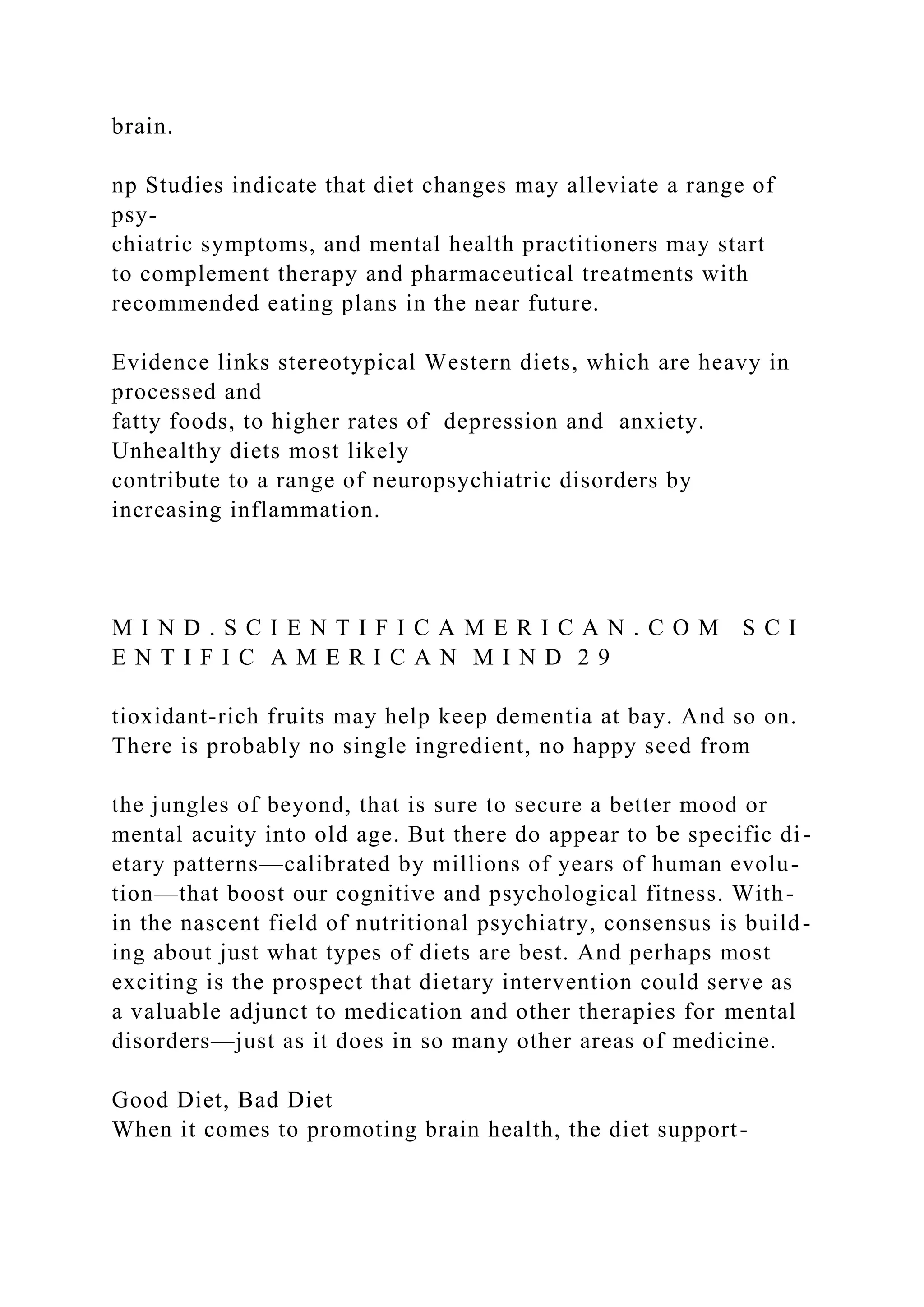 brain.
np Studies indicate that diet changes may alleviate a range of
psy-
chiatric symptoms, and mental health practitioners may start
to complement therapy and pharmaceutical treatments with
recommended eating plans in the near future.
Evidence links stereotypical Western diets, which are heavy in
processed and
fatty foods, to higher rates of depression and anxiety.
Unhealthy diets most likely
contribute to a range of neuropsychiatric disorders by
increasing inflammation.
M I N D . S C I E N T I F I C A M E R I C A N . C O M S C I
E N T I F I C A M E R I C A N M I N D 2 9
tioxidant-rich fruits may help keep dementia at bay. And so on.
There is probably no single ingredient, no happy seed from
the jungles of beyond, that is sure to secure a better mood or
mental acuity into old age. But there do appear to be specific di-
etary patterns—calibrated by millions of years of human evolu-
tion—that boost our cognitive and psychological fitness. With-
in the nascent field of nutritional psychiatry, consensus is build-
ing about just what types of diets are best. And perhaps most
exciting is the prospect that dietary intervention could serve as
a valuable adjunct to medication and other therapies for mental
disorders—just as it does in so many other areas of medicine.
Good Diet, Bad Diet
When it comes to promoting brain health, the diet support-
 