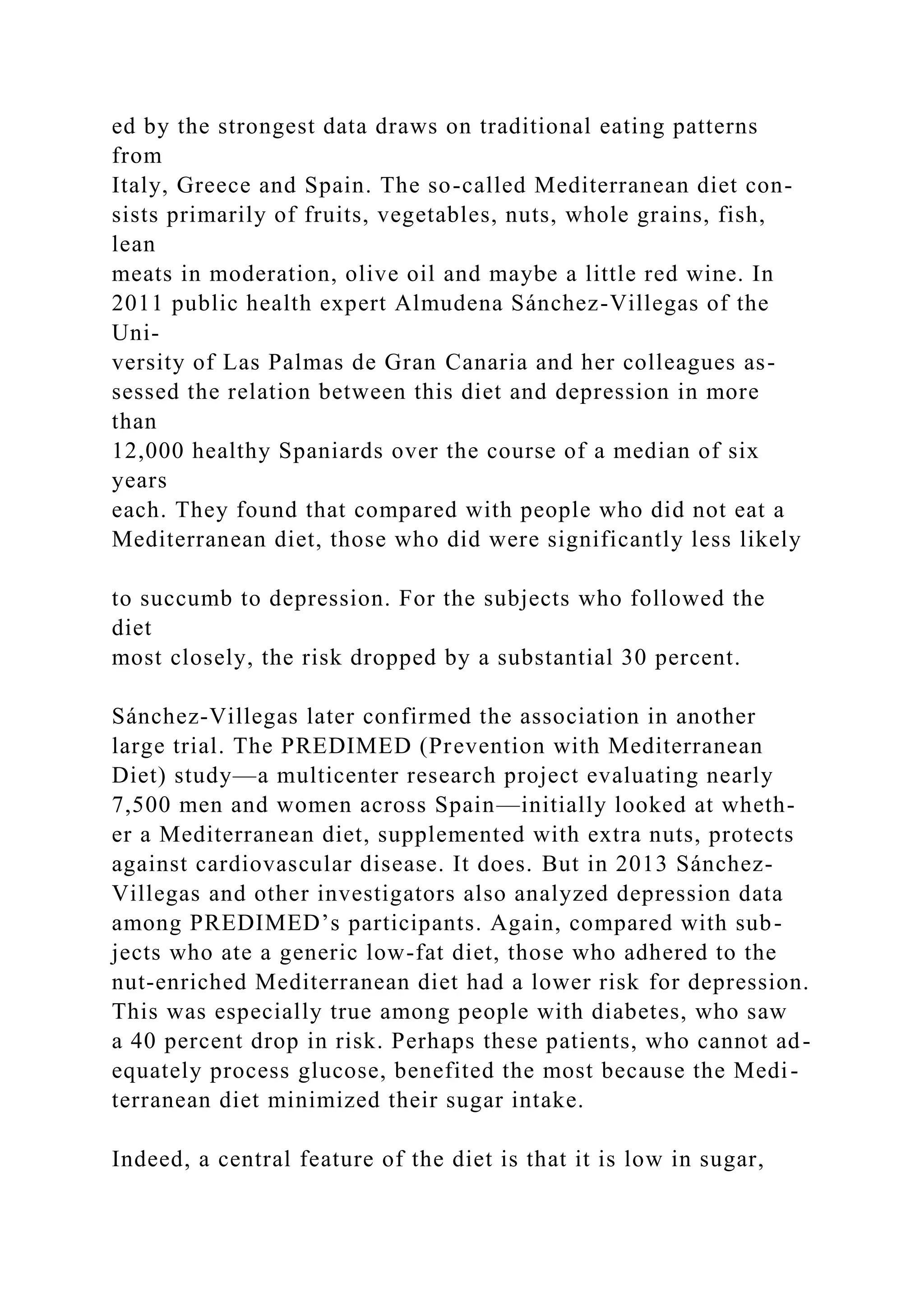 ed by the strongest data draws on traditional eating patterns
from
Italy, Greece and Spain. The so-called Mediterranean diet con-
sists primarily of fruits, vegetables, nuts, whole grains, fish,
lean
meats in moderation, olive oil and maybe a little red wine. In
2011 public health expert Almudena Sánchez-Villegas of the
Uni-
versity of Las Palmas de Gran Canaria and her colleagues as-
sessed the relation between this diet and depression in more
than
12,000 healthy Spaniards over the course of a median of six
years
each. They found that compared with people who did not eat a
Mediterranean diet, those who did were significantly less likely
to succumb to depression. For the subjects who followed the
diet
most closely, the risk dropped by a substantial 30 percent.
Sánchez-Villegas later confirmed the association in another
large trial. The PREDIMED (Prevention with Mediterranean
Diet) study—a multicenter research project evaluating nearly
7,500 men and women across Spain—initially looked at wheth-
er a Mediterranean diet, supplemented with extra nuts, protects
against cardiovascular disease. It does. But in 2013 Sánchez-
Villegas and other investigators also analyzed depression data
among PREDIMED’s participants. Again, compared with sub-
jects who ate a generic low-fat diet, those who adhered to the
nut-enriched Mediterranean diet had a lower risk for depression.
This was especially true among people with diabetes, who saw
a 40 percent drop in risk. Perhaps these patients, who cannot ad-
equately process glucose, benefited the most because the Medi-
terranean diet minimized their sugar intake.
Indeed, a central feature of the diet is that it is low in sugar,
 