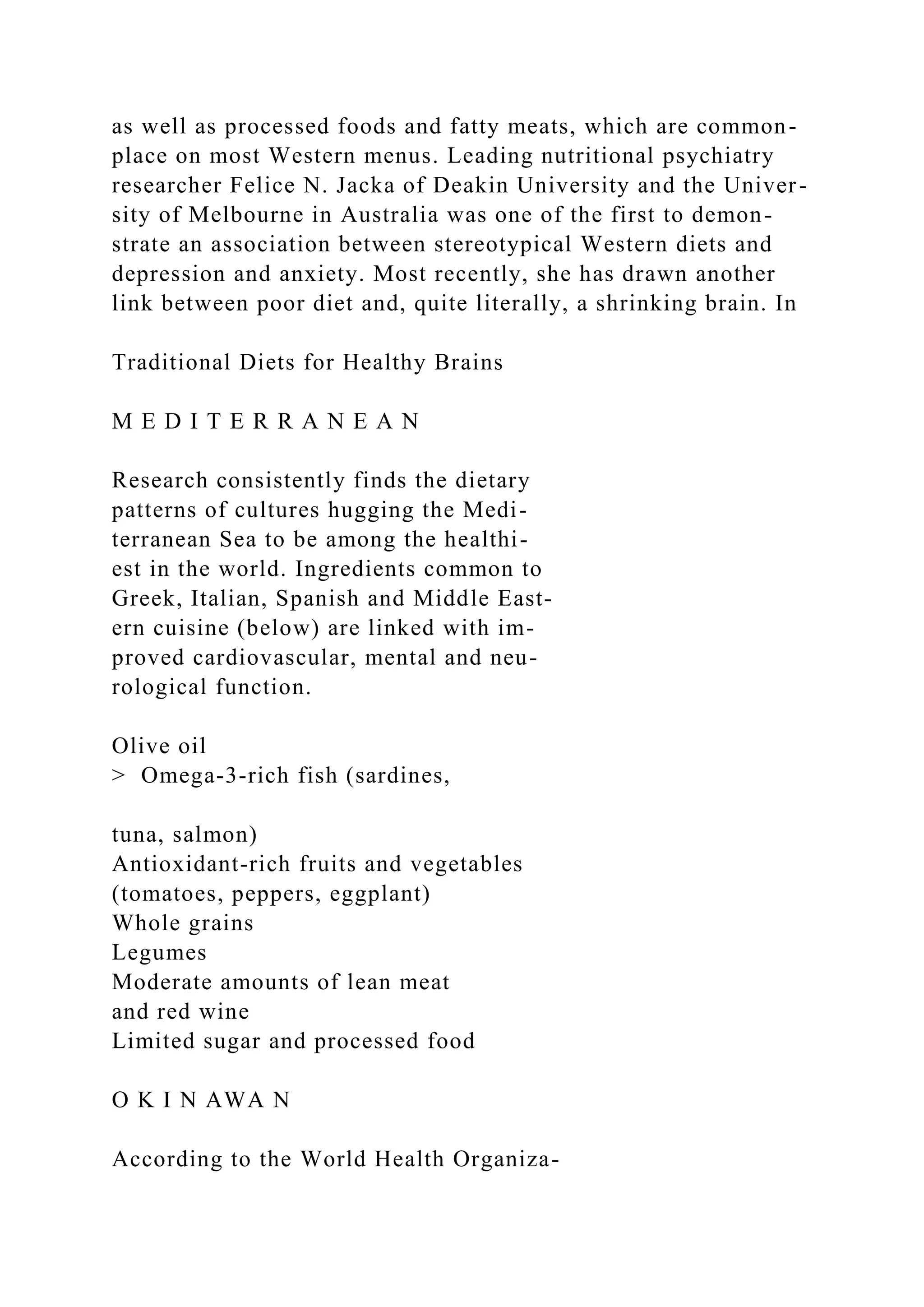 as well as processed foods and fatty meats, which are common-
place on most Western menus. Leading nutritional psychiatry
researcher Felice N. Jacka of Deakin University and the Univer-
sity of Melbourne in Australia was one of the first to demon-
strate an association between stereotypical Western diets and
depression and anxiety. Most recently, she has drawn another
link between poor diet and, quite literally, a shrinking brain. In
Traditional Diets for Healthy Brains
M E D I T E R R A N E A N
Research consistently finds the dietary
patterns of cultures hugging the Medi-
terranean Sea to be among the healthi-
est in the world. Ingredients common to
Greek, Italian, Spanish and Middle East-
ern cuisine (below) are linked with im-
proved cardiovascular, mental and neu-
rological function.
Olive oil
> Omega-3-rich fish (sardines,
tuna, salmon)
Antioxidant-rich fruits and vegetables
(tomatoes, peppers, eggplant)
Whole grains
Legumes
Moderate amounts of lean meat
and red wine
Limited sugar and processed food
O K I N AWA N
According to the World Health Organiza-
 