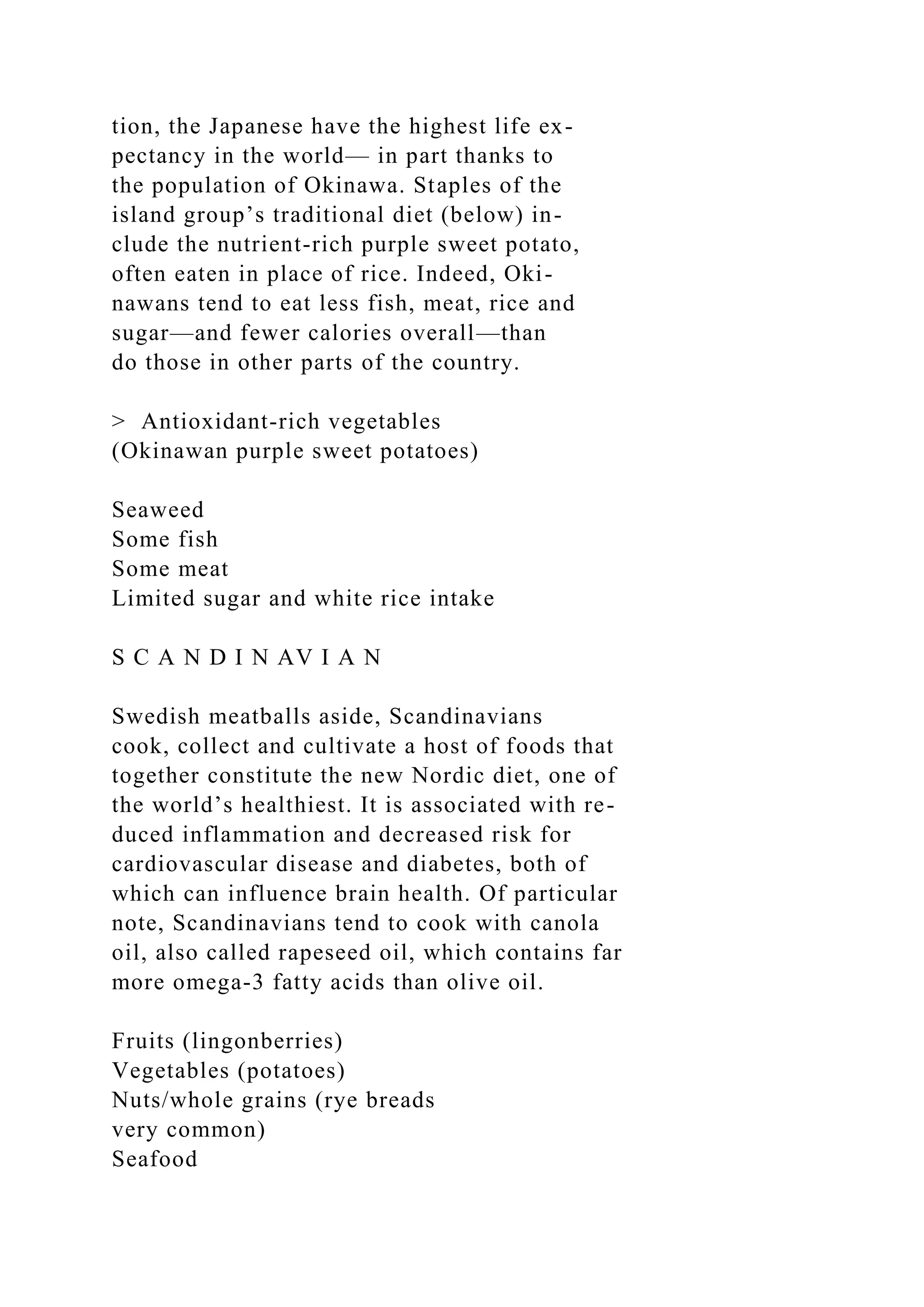 tion, the Japanese have the highest life ex-
pectancy in the world— in part thanks to
the population of Okinawa. Staples of the
island group’s traditional diet (below) in-
clude the nutrient-rich purple sweet potato,
often eaten in place of rice. Indeed, Oki-
nawans tend to eat less fish, meat, rice and
sugar—and fewer calories overall—than
do those in other parts of the country.
> Antioxidant-rich vegetables
(Okinawan purple sweet potatoes)
Seaweed
Some fish
Some meat
Limited sugar and white rice intake
S C A N D I N AV I A N
Swedish meatballs aside, Scandinavians
cook, collect and cultivate a host of foods that
together constitute the new Nordic diet, one of
the world’s healthiest. It is associated with re-
duced inflammation and decreased risk for
cardiovascular disease and diabetes, both of
which can influence brain health. Of particular
note, Scandinavians tend to cook with canola
oil, also called rapeseed oil, which contains far
more omega-3 fatty acids than olive oil.
Fruits (lingonberries)
Vegetables (potatoes)
Nuts/whole grains (rye breads
very common)
Seafood
 