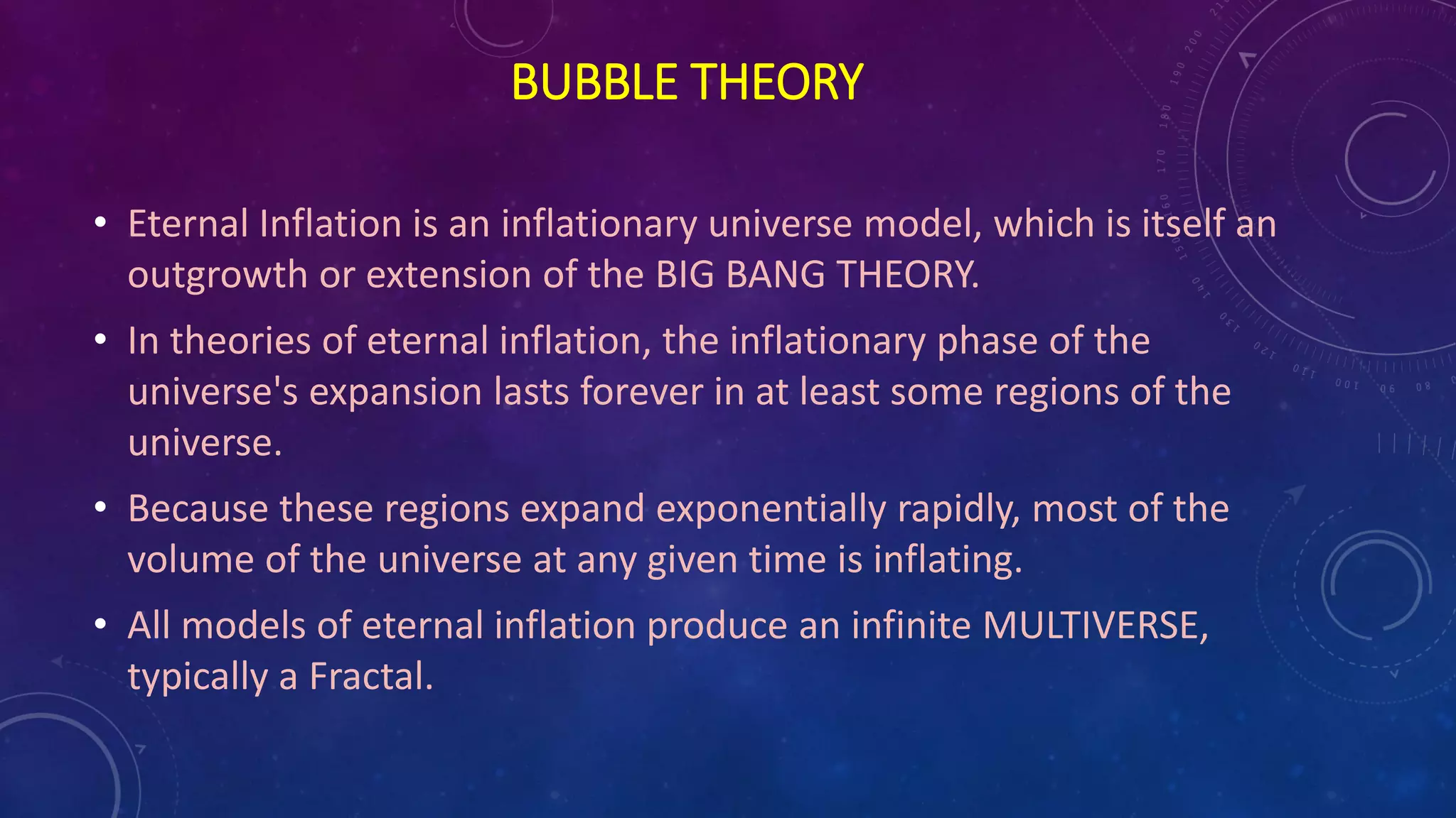 BUBBLE THEORY
• Eternal Inflation is an inflationary universe model, which is itself an
outgrowth or extension of the BIG BANG THEORY.
• In theories of eternal inflation, the inflationary phase of the
universe's expansion lasts forever in at least some regions of the
universe.
• Because these regions expand exponentially rapidly, most of the
volume of the universe at any given time is inflating.
• All models of eternal inflation produce an infinite MULTIVERSE,
typically a Fractal.
 