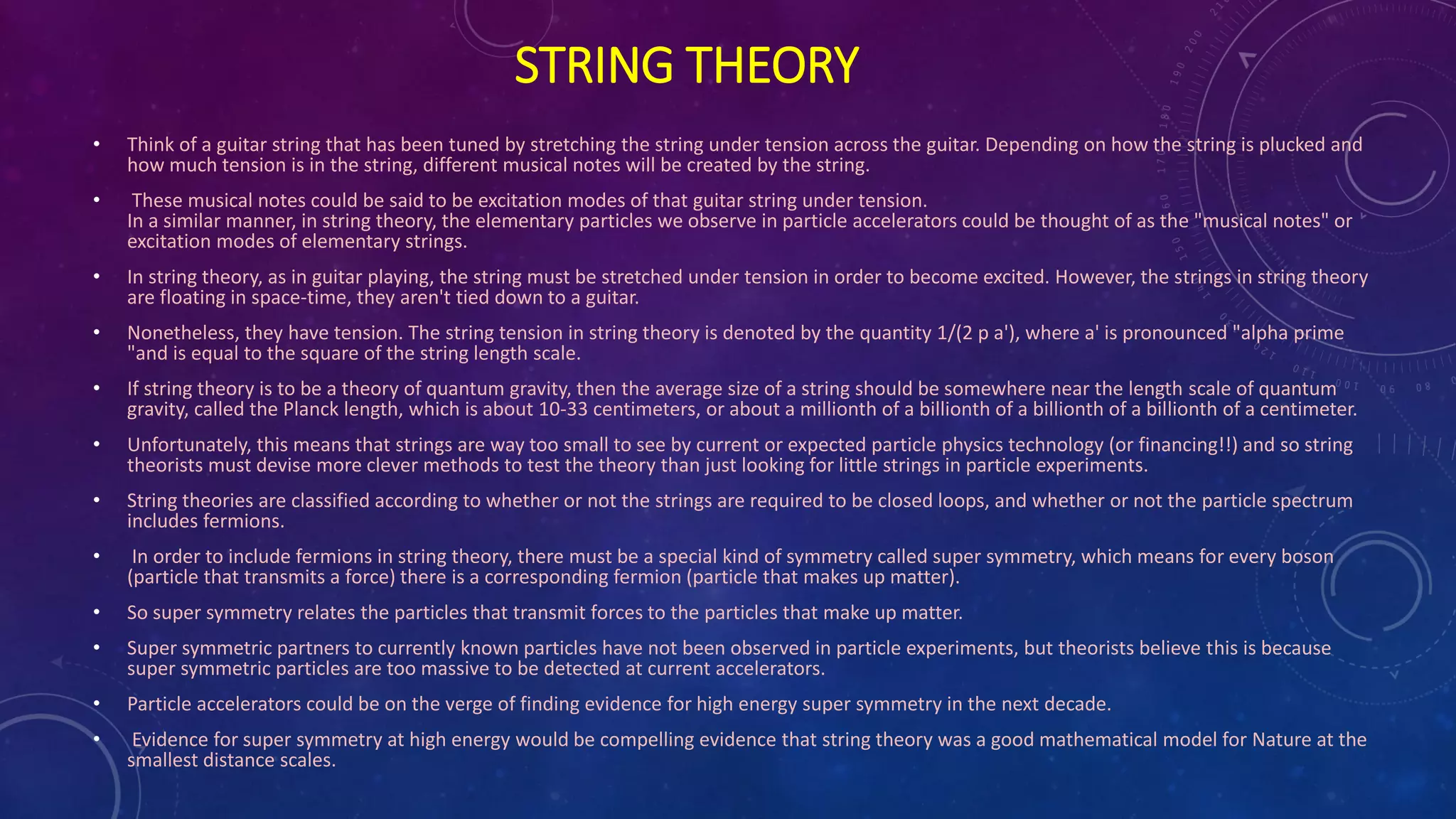 STRING THEORY
• Think of a guitar string that has been tuned by stretching the string under tension across the guitar. Depending on how the string is plucked and
how much tension is in the string, different musical notes will be created by the string.
• These musical notes could be said to be excitation modes of that guitar string under tension.
In a similar manner, in string theory, the elementary particles we observe in particle accelerators could be thought of as the "musical notes" or
excitation modes of elementary strings.
• In string theory, as in guitar playing, the string must be stretched under tension in order to become excited. However, the strings in string theory
are floating in space-time, they aren't tied down to a guitar.
• Nonetheless, they have tension. The string tension in string theory is denoted by the quantity 1/(2 p a'), where a' is pronounced "alpha prime
"and is equal to the square of the string length scale.
• If string theory is to be a theory of quantum gravity, then the average size of a string should be somewhere near the length scale of quantum
gravity, called the Planck length, which is about 10-33 centimeters, or about a millionth of a billionth of a billionth of a billionth of a centimeter.
• Unfortunately, this means that strings are way too small to see by current or expected particle physics technology (or financing!!) and so string
theorists must devise more clever methods to test the theory than just looking for little strings in particle experiments.
• String theories are classified according to whether or not the strings are required to be closed loops, and whether or not the particle spectrum
includes fermions.
• In order to include fermions in string theory, there must be a special kind of symmetry called super symmetry, which means for every boson
(particle that transmits a force) there is a corresponding fermion (particle that makes up matter).
• So super symmetry relates the particles that transmit forces to the particles that make up matter.
• Super symmetric partners to currently known particles have not been observed in particle experiments, but theorists believe this is because
super symmetric particles are too massive to be detected at current accelerators.
• Particle accelerators could be on the verge of finding evidence for high energy super symmetry in the next decade.
• Evidence for super symmetry at high energy would be compelling evidence that string theory was a good mathematical model for Nature at the
smallest distance scales.
 