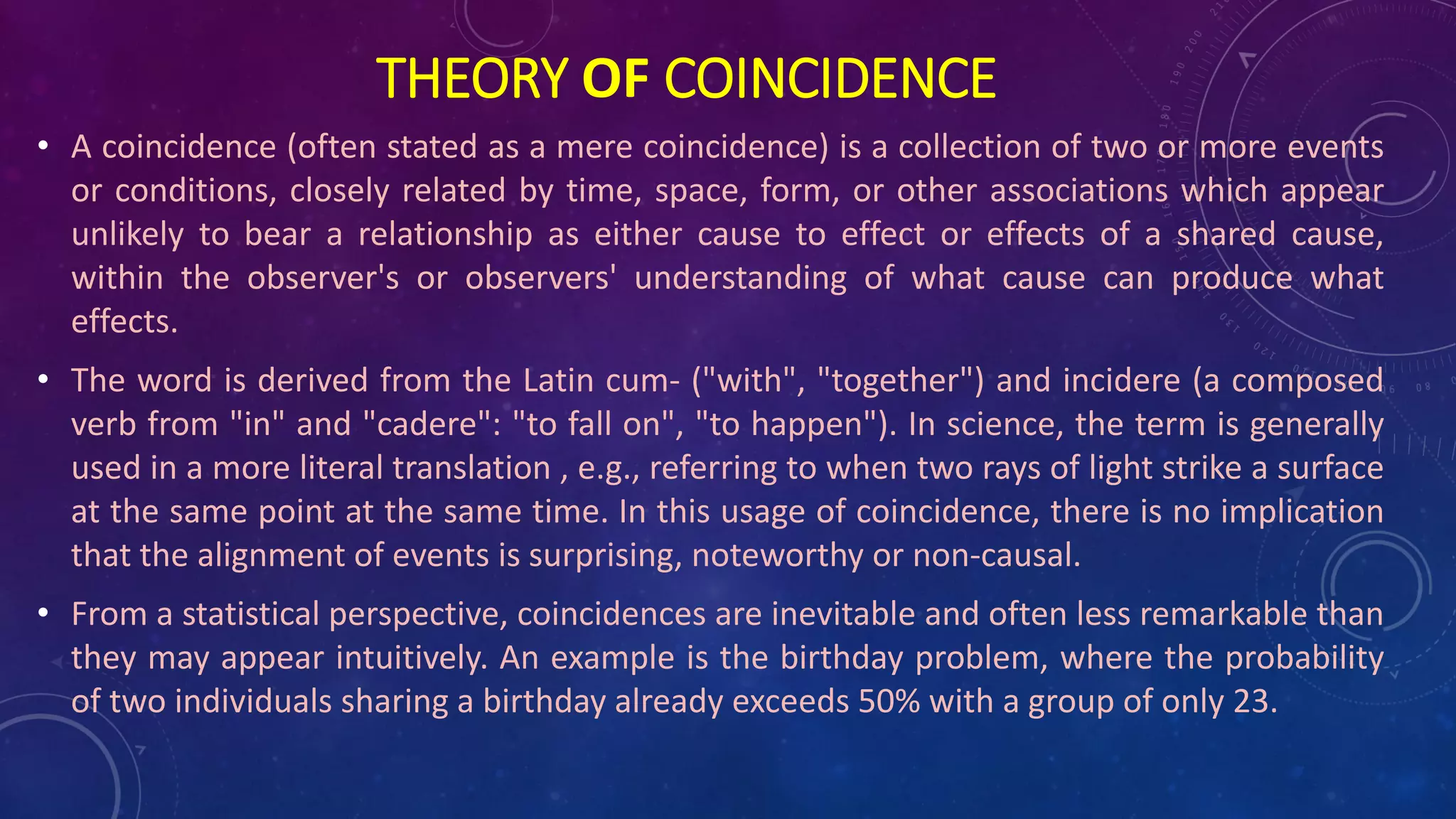 • A coincidence (often stated as a mere coincidence) is a collection of two or more events
or conditions, closely related by time, space, form, or other associations which appear
unlikely to bear a relationship as either cause to effect or effects of a shared cause,
within the observer's or observers' understanding of what cause can produce what
effects.
• The word is derived from the Latin cum- ("with", "together") and incidere (a composed
verb from "in" and "cadere": "to fall on", "to happen"). In science, the term is generally
used in a more literal translation , e.g., referring to when two rays of light strike a surface
at the same point at the same time. In this usage of coincidence, there is no implication
that the alignment of events is surprising, noteworthy or non-causal.
• From a statistical perspective, coincidences are inevitable and often less remarkable than
they may appear intuitively. An example is the birthday problem, where the probability
of two individuals sharing a birthday already exceeds 50% with a group of only 23.
THEORY OF COINCIDENCE
 