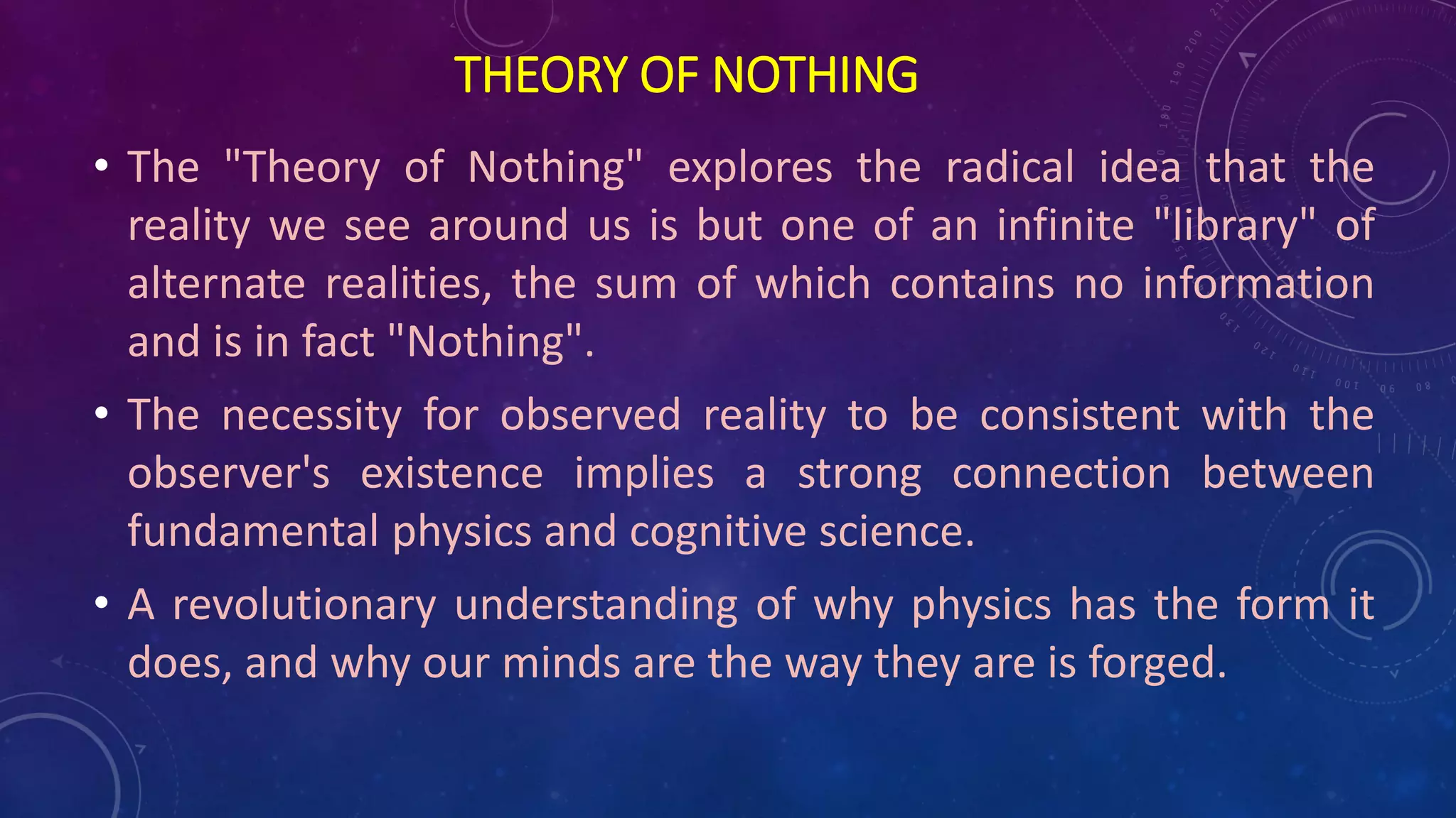 THEORY OF NOTHING
• The "Theory of Nothing" explores the radical idea that the
reality we see around us is but one of an infinite "library" of
alternate realities, the sum of which contains no information
and is in fact "Nothing".
• The necessity for observed reality to be consistent with the
observer's existence implies a strong connection between
fundamental physics and cognitive science.
• A revolutionary understanding of why physics has the form it
does, and why our minds are the way they are is forged.
 