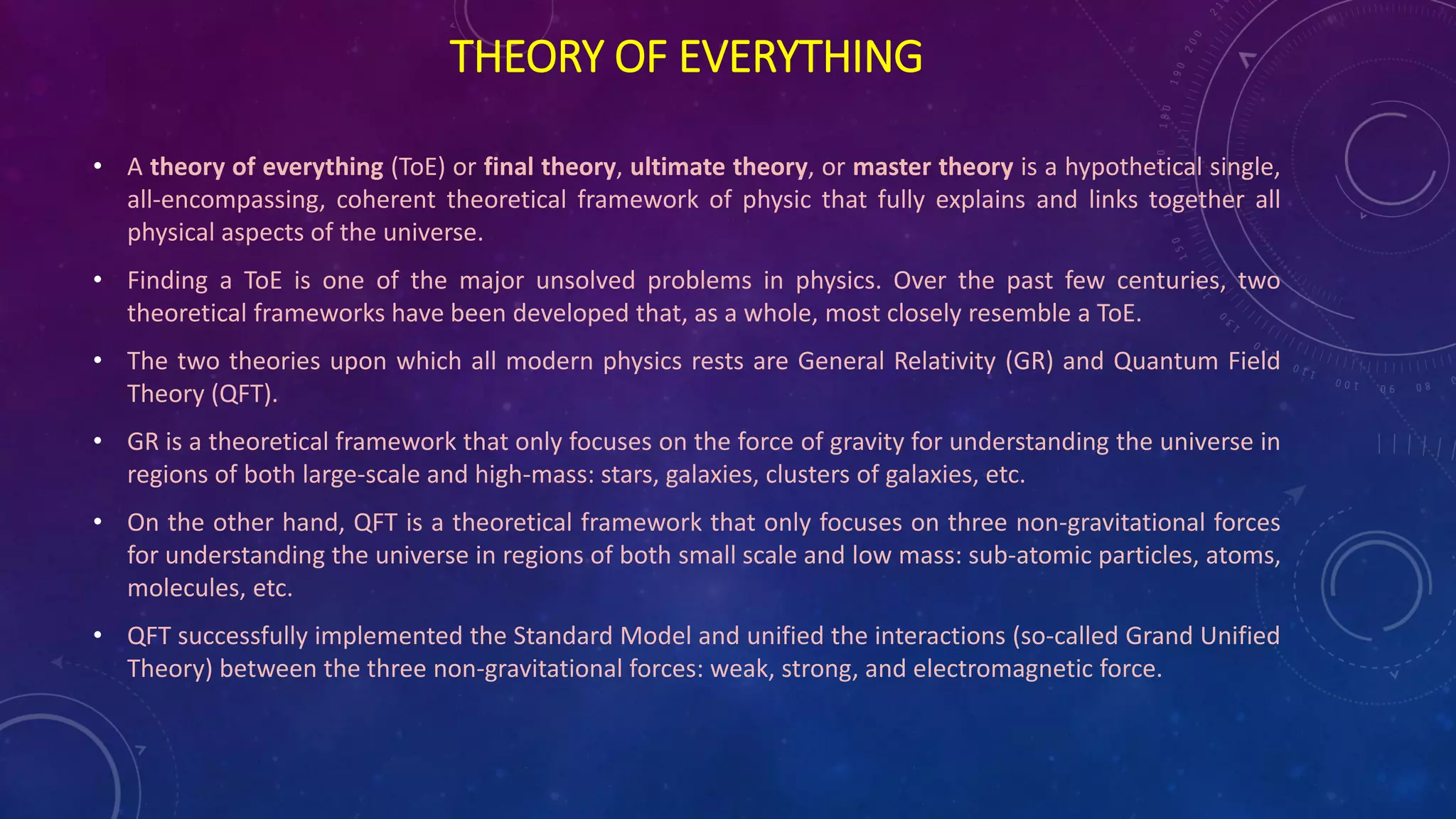 THEORY OF EVERYTHING
• A theory of everything (ToE) or final theory, ultimate theory, or master theory is a hypothetical single,
all-encompassing, coherent theoretical framework of physic that fully explains and links together all
physical aspects of the universe.
• Finding a ToE is one of the major unsolved problems in physics. Over the past few centuries, two
theoretical frameworks have been developed that, as a whole, most closely resemble a ToE.
• The two theories upon which all modern physics rests are General Relativity (GR) and Quantum Field
Theory (QFT).
• GR is a theoretical framework that only focuses on the force of gravity for understanding the universe in
regions of both large-scale and high-mass: stars, galaxies, clusters of galaxies, etc.
• On the other hand, QFT is a theoretical framework that only focuses on three non-gravitational forces
for understanding the universe in regions of both small scale and low mass: sub-atomic particles, atoms,
molecules, etc.
• QFT successfully implemented the Standard Model and unified the interactions (so-called Grand Unified
Theory) between the three non-gravitational forces: weak, strong, and electromagnetic force.
 