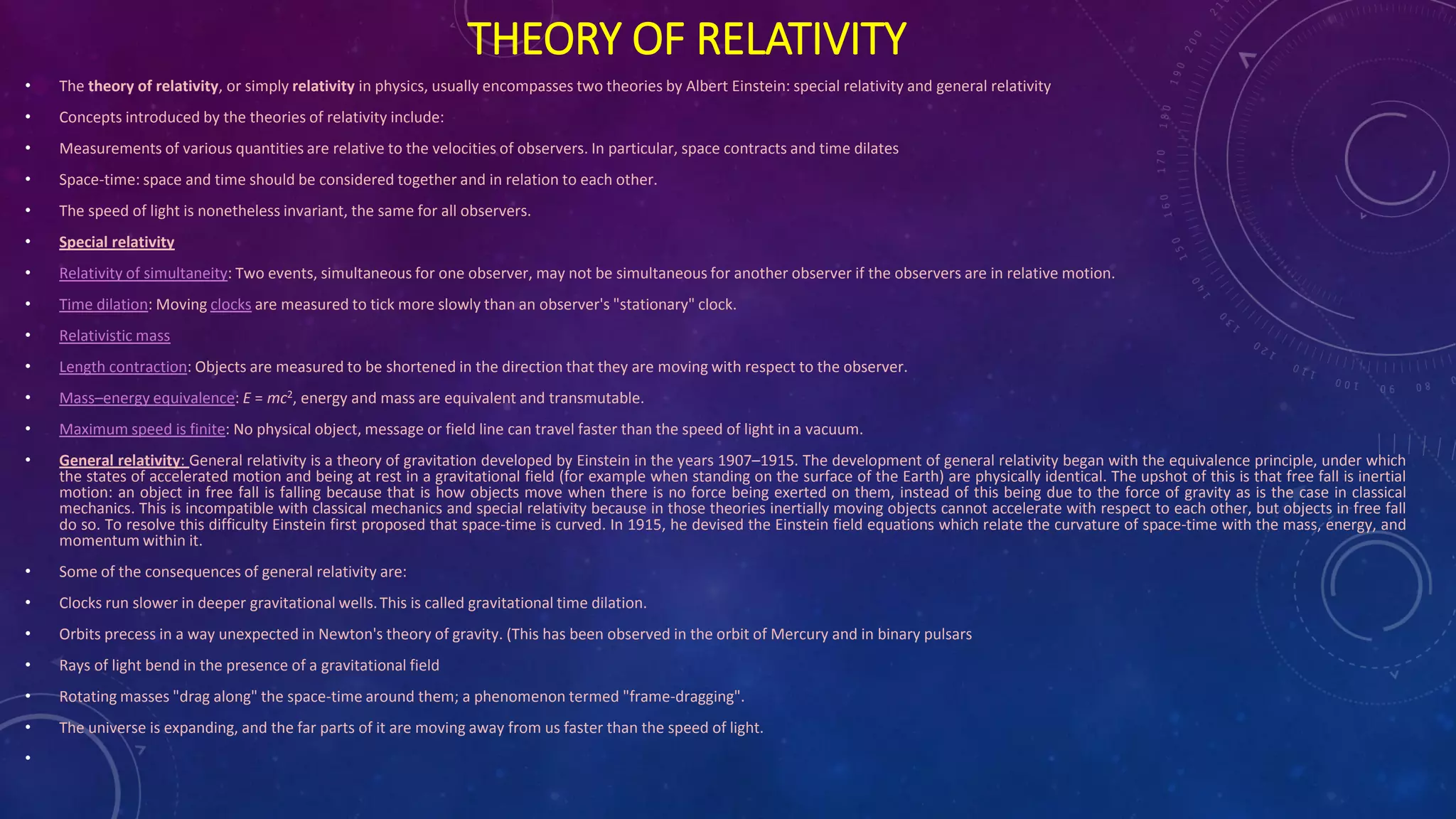 THEORY OF RELATIVITY
• The theory of relativity, or simply relativity in physics, usually encompasses two theories by Albert Einstein: special relativity and general relativity
• Concepts introduced by the theories of relativity include:
• Measurements of various quantities are relative to the velocities of observers. In particular, space contracts and time dilates
• Space-time: space and time should be considered together and in relation to each other.
• The speed of light is nonetheless invariant, the same for all observers.
• Special relativity
• Relativity of simultaneity: Two events, simultaneous for one observer, may not be simultaneous for another observer if the observers are in relative motion.
• Time dilation: Moving clocks are measured to tick more slowly than an observer's "stationary" clock.
• Relativistic mass
• Length contraction: Objects are measured to be shortened in the direction that they are moving with respect to the observer.
• Mass–energy equivalence: E = mc2, energy and mass are equivalent and transmutable.
• Maximum speed is finite: No physical object, message or field line can travel faster than the speed of light in a vacuum.
• General relativity: General relativity is a theory of gravitation developed by Einstein in the years 1907–1915. The development of general relativity began with the equivalence principle, under which
the states of accelerated motion and being at rest in a gravitational field (for example when standing on the surface of the Earth) are physically identical. The upshot of this is that free fall is inertial
motion: an object in free fall is falling because that is how objects move when there is no force being exerted on them, instead of this being due to the force of gravity as is the case in classical
mechanics. This is incompatible with classical mechanics and special relativity because in those theories inertially moving objects cannot accelerate with respect to each other, but objects in free fall
do so. To resolve this difficulty Einstein first proposed that space-time is curved. In 1915, he devised the Einstein field equations which relate the curvature of space-time with the mass, energy, and
momentum within it.
• Some of the consequences of general relativity are:
• Clocks run slower in deeper gravitational wells.This is called gravitational time dilation.
• Orbits precess in a way unexpected in Newton's theory of gravity. (This has been observed in the orbit of Mercury and in binary pulsars
• Rays of light bend in the presence of a gravitational field
• Rotating masses "drag along" the space-time around them; a phenomenon termed "frame-dragging".
• The universe is expanding, and the far parts of it are moving away from us faster than the speed of light.
•
 