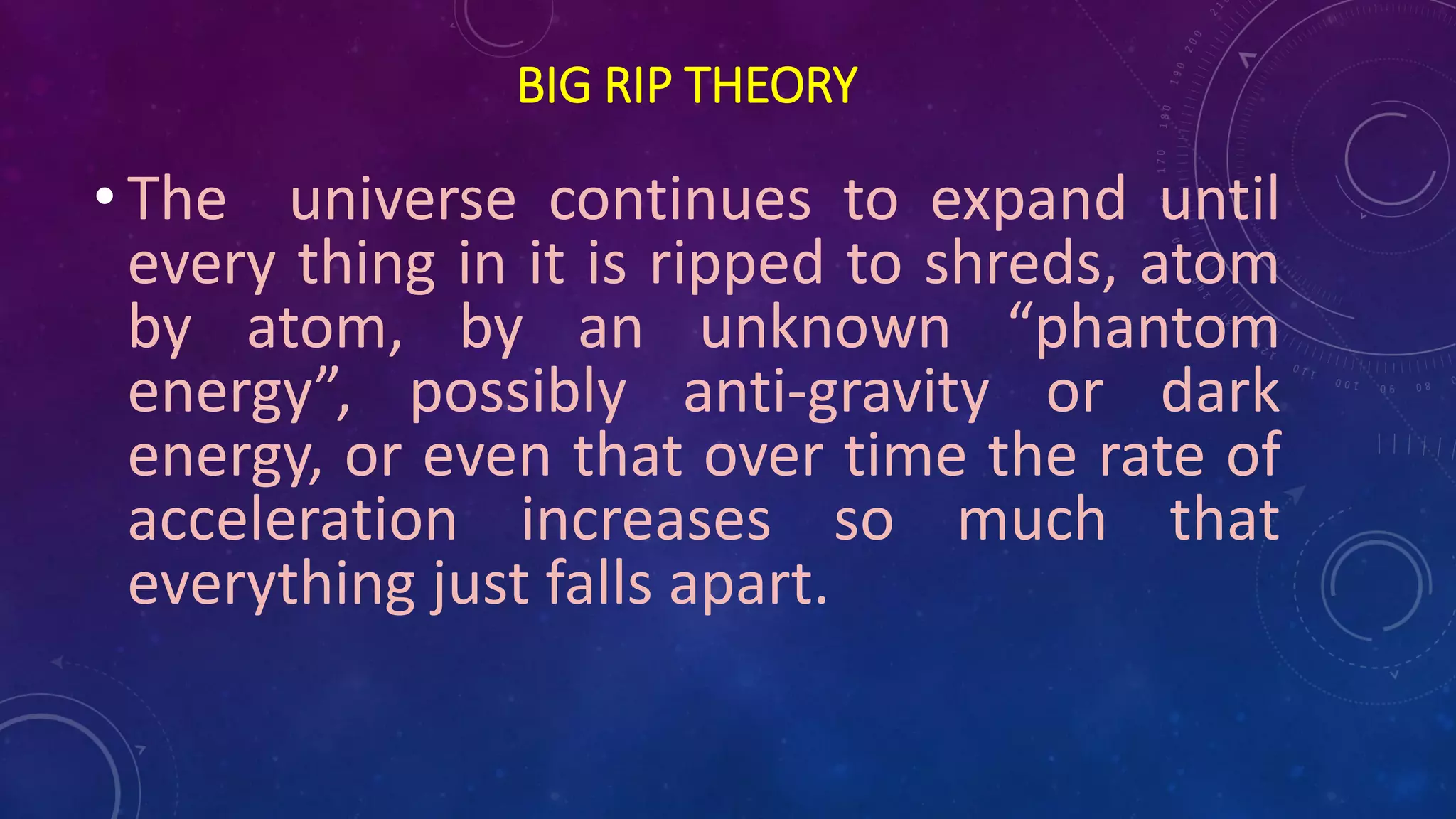 BIG RIP THEORY
• The universe continues to expand until
every thing in it is ripped to shreds, atom
by atom, by an unknown “phantom
energy”, possibly anti-gravity or dark
energy, or even that over time the rate of
acceleration increases so much that
everything just falls apart.
 