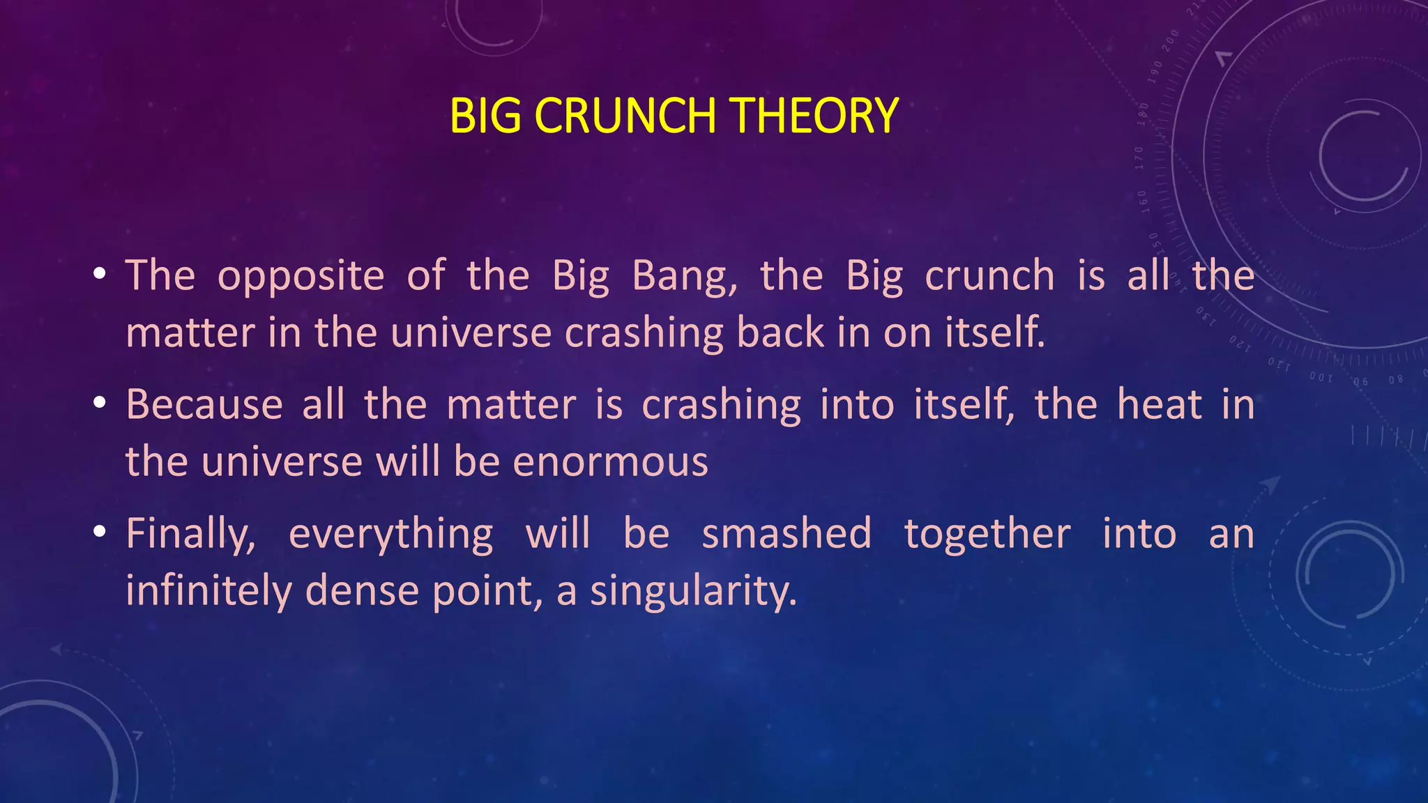 BIG CRUNCH THEORY
• The opposite of the Big Bang, the Big crunch is all the
matter in the universe crashing back in on itself.
• Because all the matter is crashing into itself, the heat in
the universe will be enormous
• Finally, everything will be smashed together into an
infinitely dense point, a singularity.
 