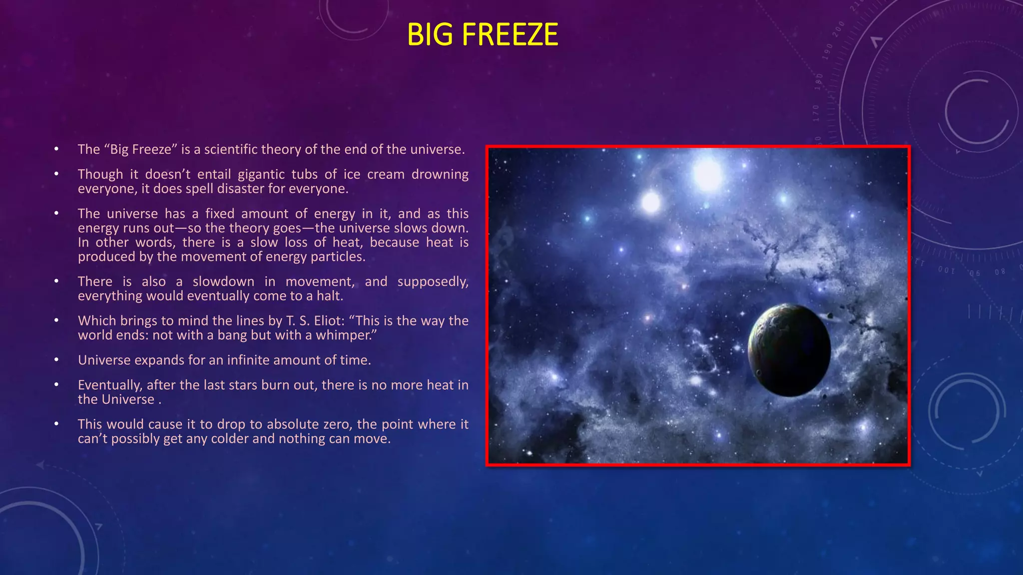BIG FREEZE
• The “Big Freeze” is a scientific theory of the end of the universe.
• Though it doesn’t entail gigantic tubs of ice cream drowning
everyone, it does spell disaster for everyone.
• The universe has a fixed amount of energy in it, and as this
energy runs out—so the theory goes—the universe slows down.
In other words, there is a slow loss of heat, because heat is
produced by the movement of energy particles.
• There is also a slowdown in movement, and supposedly,
everything would eventually come to a halt.
• Which brings to mind the lines by T. S. Eliot: “This is the way the
world ends: not with a bang but with a whimper.”
• Universe expands for an infinite amount of time.
• Eventually, after the last stars burn out, there is no more heat in
the Universe .
• This would cause it to drop to absolute zero, the point where it
can’t possibly get any colder and nothing can move.
 