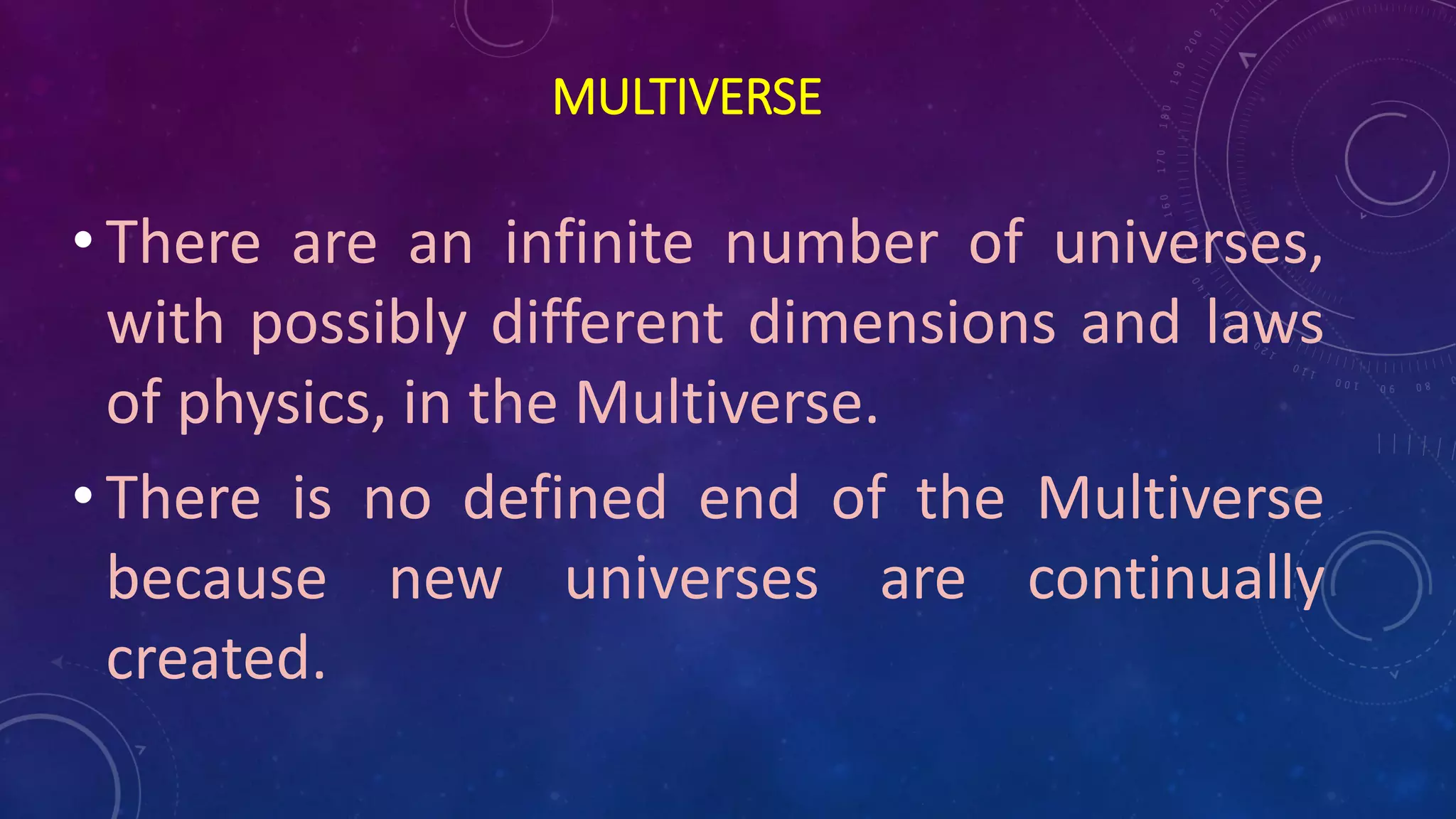 MULTIVERSE
• There are an infinite number of universes,
with possibly different dimensions and laws
of physics, in the Multiverse.
• There is no defined end of the Multiverse
because new universes are continually
created.
 
