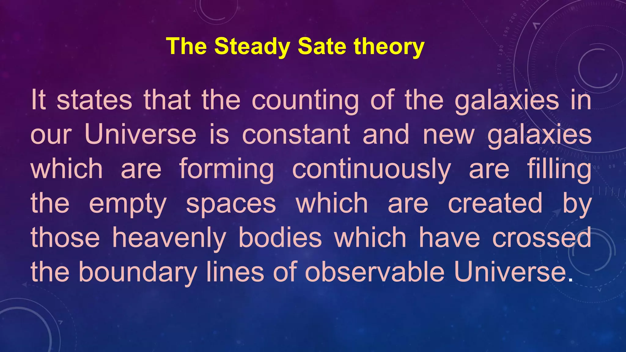 The Steady Sate theory
It states that the counting of the galaxies in
our Universe is constant and new galaxies
which are forming continuously are filling
the empty spaces which are created by
those heavenly bodies which have crossed
the boundary lines of observable Universe.
 