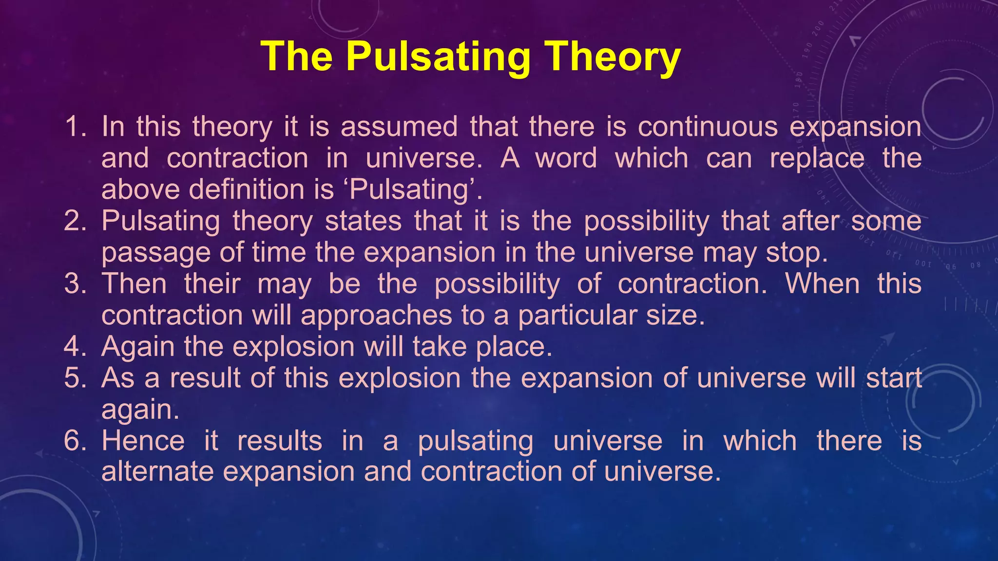 The Pulsating Theory
1. In this theory it is assumed that there is continuous expansion
and contraction in universe. A word which can replace the
above definition is ‘Pulsating’.
2. Pulsating theory states that it is the possibility that after some
passage of time the expansion in the universe may stop.
3. Then their may be the possibility of contraction. When this
contraction will approaches to a particular size.
4. Again the explosion will take place.
5. As a result of this explosion the expansion of universe will start
again.
6. Hence it results in a pulsating universe in which there is
alternate expansion and contraction of universe.
 