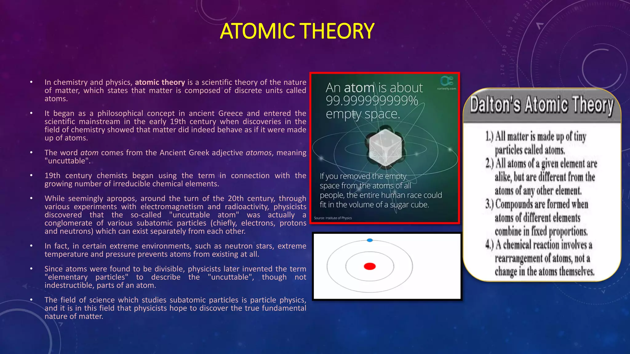 ATOMIC THEORY
• In chemistry and physics, atomic theory is a scientific theory of the nature
of matter, which states that matter is composed of discrete units called
atoms.
• It began as a philosophical concept in ancient Greece and entered the
scientific mainstream in the early 19th century when discoveries in the
field of chemistry showed that matter did indeed behave as if it were made
up of atoms.
• The word atom comes from the Ancient Greek adjective atomos, meaning
"uncuttable".
• 19th century chemists began using the term in connection with the
growing number of irreducible chemical elements.
• While seemingly apropos, around the turn of the 20th century, through
various experiments with electromagnetism and radioactivity, physicists
discovered that the so-called "uncuttable atom" was actually a
conglomerate of various subatomic particles (chiefly, electrons, protons
and neutrons) which can exist separately from each other.
• In fact, in certain extreme environments, such as neutron stars, extreme
temperature and pressure prevents atoms from existing at all.
• Since atoms were found to be divisible, physicists later invented the term
"elementary particles" to describe the "uncuttable", though not
indestructible, parts of an atom.
• The field of science which studies subatomic particles is particle physics,
and it is in this field that physicists hope to discover the true fundamental
nature of matter.
 