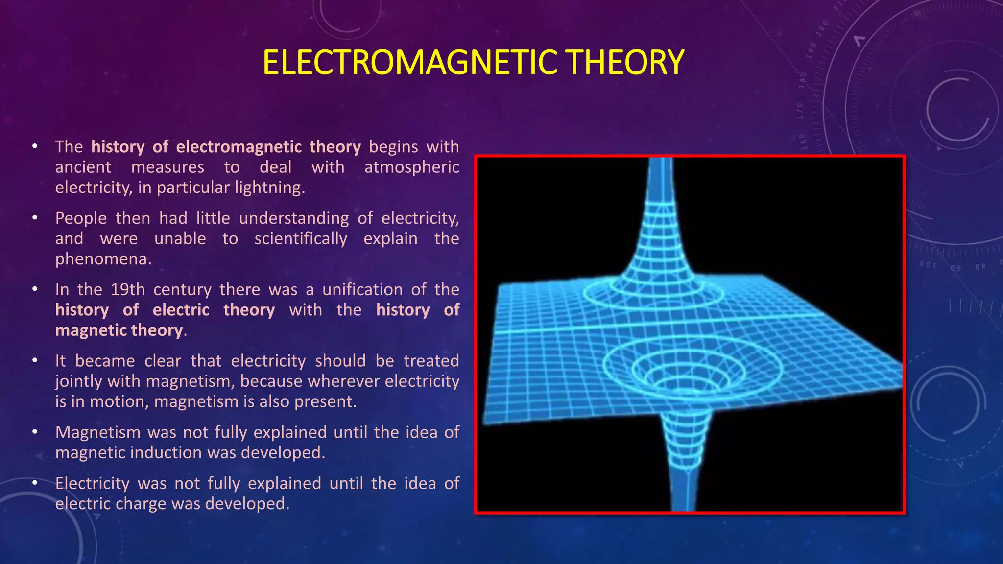 ELECTROMAGNETIC THEORY
• The history of electromagnetic theory begins with
ancient measures to deal with atmospheric
electricity, in particular lightning.
• People then had little understanding of electricity,
and were unable to scientifically explain the
phenomena.
• In the 19th century there was a unification of the
history of electric theory with the history of
magnetic theory.
• It became clear that electricity should be treated
jointly with magnetism, because wherever electricity
is in motion, magnetism is also present.
• Magnetism was not fully explained until the idea of
magnetic induction was developed.
• Electricity was not fully explained until the idea of
electric charge was developed.
 