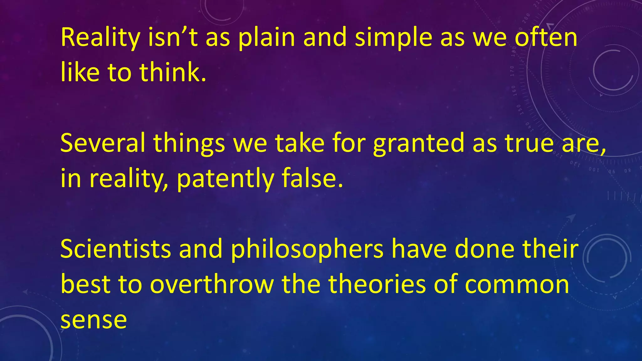 Reality isn’t as plain and simple as we often
like to think.
Several things we take for granted as true are,
in reality, patently false.
Scientists and philosophers have done their
best to overthrow the theories of common
sense
 