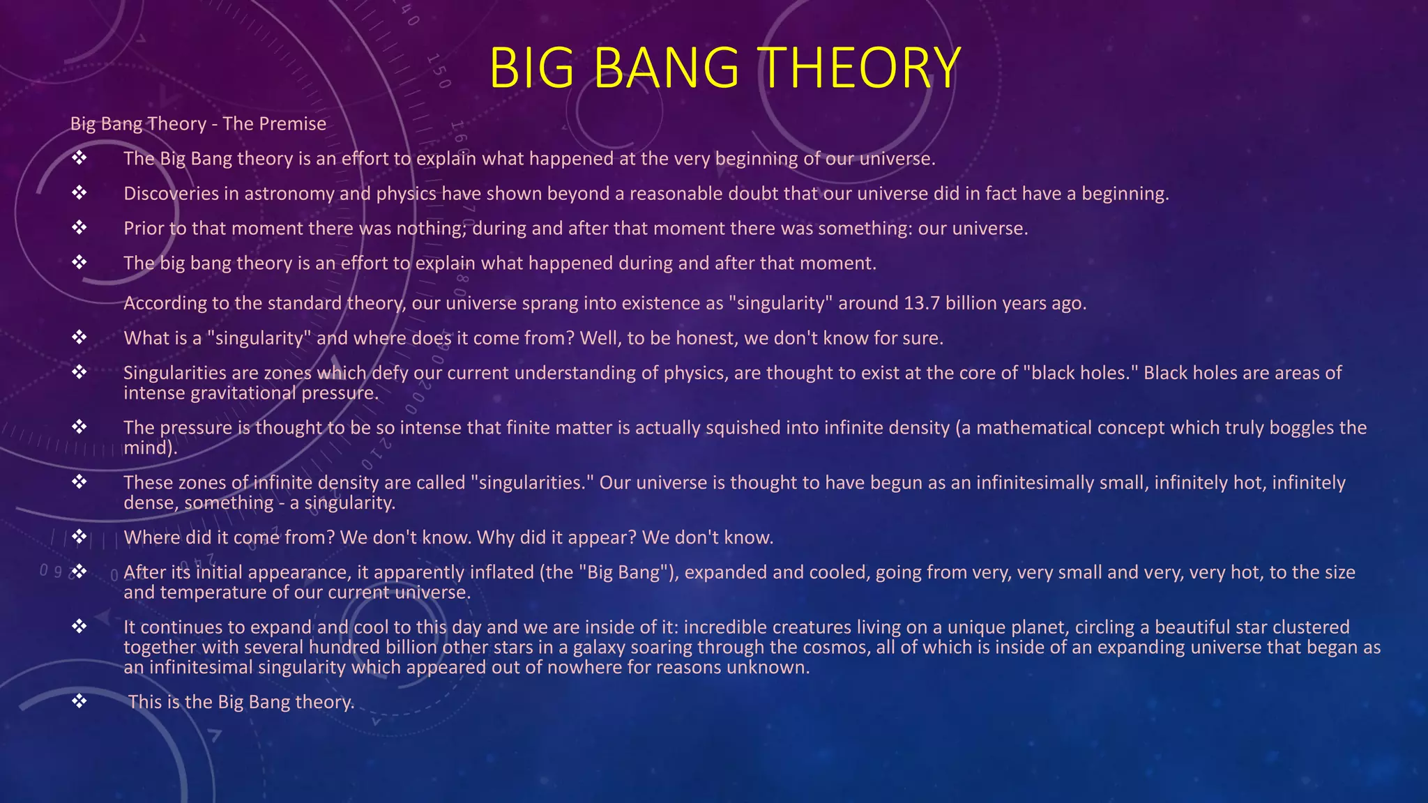BIG BANG THEORY
Big Bang Theory - The Premise
 The Big Bang theory is an effort to explain what happened at the very beginning of our universe.
 Discoveries in astronomy and physics have shown beyond a reasonable doubt that our universe did in fact have a beginning.
 Prior to that moment there was nothing; during and after that moment there was something: our universe.
 The big bang theory is an effort to explain what happened during and after that moment.
According to the standard theory, our universe sprang into existence as "singularity" around 13.7 billion years ago.
 What is a "singularity" and where does it come from? Well, to be honest, we don't know for sure.
 Singularities are zones which defy our current understanding of physics, are thought to exist at the core of "black holes." Black holes are areas of
intense gravitational pressure.
 The pressure is thought to be so intense that finite matter is actually squished into infinite density (a mathematical concept which truly boggles the
mind).
 These zones of infinite density are called "singularities." Our universe is thought to have begun as an infinitesimally small, infinitely hot, infinitely
dense, something - a singularity.
 Where did it come from? We don't know. Why did it appear? We don't know.
 After its initial appearance, it apparently inflated (the "Big Bang"), expanded and cooled, going from very, very small and very, very hot, to the size
and temperature of our current universe.
 It continues to expand and cool to this day and we are inside of it: incredible creatures living on a unique planet, circling a beautiful star clustered
together with several hundred billion other stars in a galaxy soaring through the cosmos, all of which is inside of an expanding universe that began as
an infinitesimal singularity which appeared out of nowhere for reasons unknown.
 This is the Big Bang theory.
 
