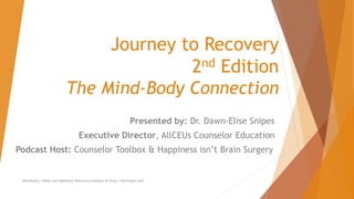 Journey to Recovery
2nd Edition
The Mind-Body Connection
Presented by: Dr. Dawn-Elise Snipes
Executive Director, AllCEUs Counselor Education
Podcast Host: Counselor Toolbox & Happiness isn’t Brain Surgery
Worksheets, Videos and Additional Resources available at https://DocSnipes.com
 