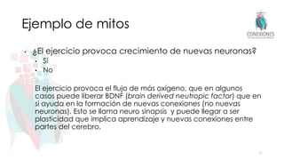 Ejemplo de mitos
• ¿El ejercicio provoca crecimiento de nuevas neuronas?
• Sí
• No
El ejercicio provoca el flujo de más oxígeno, que en algunos
casos puede liberar BDNF (brain derived neutropic factor) que en
si ayuda en la formación de nuevas conexiones (no nuevas
neuronas). Esto se llama neuro sinapsis y puede llegar a ser
plasticidad que implica aprendizaje y nuevas conexiones entre
partes del cerebro.
11
 