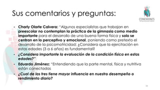 Sus comentarios y preguntas:
• Charly Olarte Calvera: “Algunos especialistas que trabajan en
preescolar no contemplan la práctica de la gimnasia como medio
importante para el desarrollo de una buena forma física y solo se
centran en lo perceptivo y emocional, poniendo como pretexto el
desarrollo de la psicomotricidad; ¿Considera que la ejercitación en
estas edades (3 a 6 años) es fundamental?
• ¿Considera importante la evaluación de la condición física en estas
edades?”
• Eduardo Jiménez: “Entendiendo que la parte mental, física y nutritiva
están conectadas
• ¿Cual de las tres tiene mayor influencia en nuestro desempeño o
rendimiento diario?
28
 