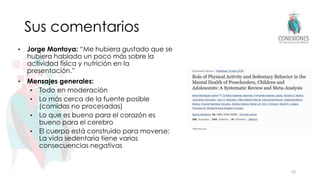 Sus comentarios
• Jorge Montoya: “Me hubiera gustado que se
hubiera hablado un poco más sobre la
actividad física y nutrición en la
presentación.”
• Mensajes generales:
• Todo en moderación
• Lo más cerca de la fuente posible
(comidas no procesadas)
• Lo que es bueno para el corazón es
bueno para el cerebro
• El cuerpo está construido para moverse:
La vida sedentaria tiene varias
consecuencias negativas
33
 